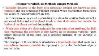 Instance Variables, set Methods and get Methods
• Variables declared in the body of a particular method are known as local
variables and can be used only in that method. When that method terminates,
the values of its local variables are lost.
• Attributes are represented as variables in a class declaration. Such variables
are called fields and are declared inside a class declaration but outside the
bodies of the class’s method declarations.
• When each object of a class maintains its own copy of an attribute, the field
that represents the attribute is also known as an instance variable—each
object (instance) of the class has a separate instance of the variable in
memory.
• The example in this section demonstrates a GradeBook class that contains a
courseName instance variable to represent a particular GradeBook object’s
course name.
 