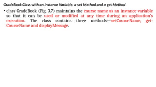 GradeBook Class with an Instance Variable, a set Method and a get Method
• class GradeBook (Fig. 3.7) maintains the course name as an instance variable
so that it can be used or modified at any time during an application’s
execution. The class contains three methods—setCourseName, get-
CourseName and displayMessage.
 