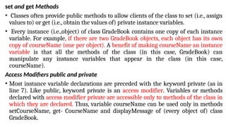set and get Methods
• Classes often provide public methods to allow clients of the class to set (i.e., assign
values to) or get (i.e., obtain the values of) private instance variables.
• Every instance (i.e.,object) of class GradeBook contains one copy of each instance
variable. For example, if there are two GradeBook objects, each object has its own
copy of courseName (one per object). A benefit of making courseName an instance
variable is that all the methods of the class (in this case, GradeBook) can
manipulate any instance variables that appear in the class (in this case,
courseName).
Access Modifiers public and private
• Most instance variable declarations are preceded with the keyword private (as in
line 7). Like public, keyword private is an access modifier. Variables or methods
declared with access modifier private are accessible only to methods of the class in
which they are declared. Thus, variable courseName can be used only in methods
setCourseName, get- CourseName and displayMessage of (every object of) class
GradeBook.
 