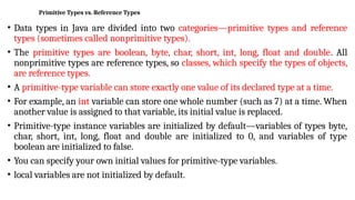 Primitive Types vs. Reference Types
• Data types in Java are divided into two categories—primitive types and reference
types (sometimes called nonprimitive types).
• The primitive types are boolean, byte, char, short, int, long, float and double. All
nonprimitive types are reference types, so classes, which specify the types of objects,
are reference types.
• A primitive-type variable can store exactly one value of its declared type at a time.
• For example, an int variable can store one whole number (such as 7) at a time. When
another value is assigned to that variable, its initial value is replaced.
• Primitive-type instance variables are initialized by default—variables of types byte,
char, short, int, long, float and double are initialized to 0, and variables of type
boolean are initialized to false.
• You can specify your own initial values for primitive-type variables.
• local variables are not initialized by default.
 