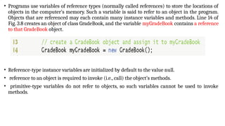 • Programs use variables of reference types (normally called references) to store the locations of
objects in the computer’s memory. Such a variable is said to refer to an object in the program.
Objects that are referenced may each contain many instance variables and methods. Line 14 of
Fig. 3.8 creates an object of class GradeBook, and the variable myGradeBook contains a reference
to that GradeBook object.
• Reference-type instance variables are initialized by default to the value null.
• reference to an object is required to invoke (i.e., call) the object’s methods.
• primitive-type variables do not refer to objects, so such variables cannot be used to invoke
methods.
 