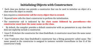 Initializing Objects with Constructors
• Each class you declare can provide a constructor that can be used to initialize an object of a
class when the object is created.
• Java requires a constructor call for every object that is created.
• Keyword new calls the class’s constructor to perform the initialization.
• The constructor call is indicated by the class name followed by parentheses—the
constructor must have the same name as the class.
• By default, the compiler provides a default constructor with no parameters in any class that
does not explicitly include a constructor.
• Lines 9–12 declare the constructor for class GradeBook. A constructor must have the same name
as its class.
• Line 9 indicates that class GradeBook’s constructor has a String parameter called name. The
name passed to the constructor is assigned to instance variable courseName in line 11 of the
constructor’s body.
 