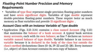 Floating-Point Number Precision and Memory
Requirements
• Variables of type float represent single-precision floating-point numbers
and have seven significant digits. Variables of type double represent
double-precision floating-point numbers. These require twice as much
memory as float variables and provide 15 significant digits .
Account Class with an Instance Variable of Type double
• Application (Figs. 3.13–3.14) contains a class named Account (Fig. 3.13)
that maintains the balance of a bank account. A typical bank services
many accounts, each with its own balance, so line 7 declares an instance
variable named balance of type double. Variable balance is an instance
variable because it is declared in the body of the class but outside the
class’s method declarations (lines 10–16, 19–22 and 25–28). Every instance
(i.e., object) of class Account contains its own copy of balance.
 