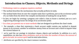 Introduction to Classes, Objects, Methods and Strings
• Performing a task in a program requires a method.
• The method describes the mechanisms that actually perform its tasks.
• The method hides from its user the complex tasks that it performs, just as the accelerator pedal
of a car hides from the driver the complex mechanisms of making the car go faster.
• In Java, we begin by creating a program unit called a class to house a method, just as a car’s
engineering drawings house the design of an accelerator pedal.
• In a class, you provide one or more methods that are designed to perform the class’s tasks.
• For example, a class that represents a bank account might contain one method to deposit
money to an account, another to withdraw money from an account and a third to inquire what
the current balance is.
• we’ve used the car analogy to introduce classes, objects and methods. In addition to a car’s
capabilities, car also has many attributes, such as its color, the number of doors, the amount of
gas in its tank, its current speed and its total miles driven.
• Attributes are specified by the class’s instance variables.
 