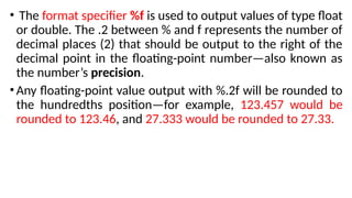• The format specifier %f is used to output values of type float
or double. The .2 between % and f represents the number of
decimal places (2) that should be output to the right of the
decimal point in the floating-point number—also known as
the number’s precision.
•Any floating-point value output with %.2f will be rounded to
the hundredths position—for example, 123.457 would be
rounded to 123.46, and 27.333 would be rounded to 27.33.
 