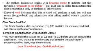• The method declaration begins with keyword public to indicate that the
method is “available to the public”—that is, it can be called from outside the
class declaration’s body by methods of other classes.
• Keyword void indicates that this method will perform a task but will not
return (i.e., give back) any information to its calling method when it completes
its task.
Class GradeBookTest
• The GradeBookTest class declaration (Fig. 3.2) contains the main method that
will control application’s execution.
Compiling an Application with Multiple Classes
• You must compile the classes in Fig. 3.1 and Fig. 3.2 before you can execute the
application. First, change to the directory that contains the application’s
source-code files. Next, type the command
javac GradeBook.java GradeBookTest.java
 
