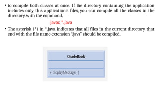 • to compile both classes at once. If the directory containing the application
includes only this application’s files, you can compile all the classes in the
directory with the command.
javac *.java
• The asterisk (*) in *.java indicates that all files in the current directory that
end with the file name extension “.java” should be compiled.
 