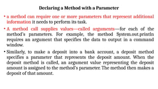 Declaring a Method with a Parameter
• a method can require one or more parameters that represent additional
information it needs to perform its task.
• A method call supplies values—called arguments—for each of the
method’s parameters. For example, the method System.out.println
requires an argument that specifies the data to output in a command
window.
• Similarly, to make a deposit into a bank account, a deposit method
specifies a parameter that represents the deposit amount. When the
deposit method is called, an argument value representing the deposit
amount is assigned to the method’s parameter. The method then makes a
deposit of that amount.
 