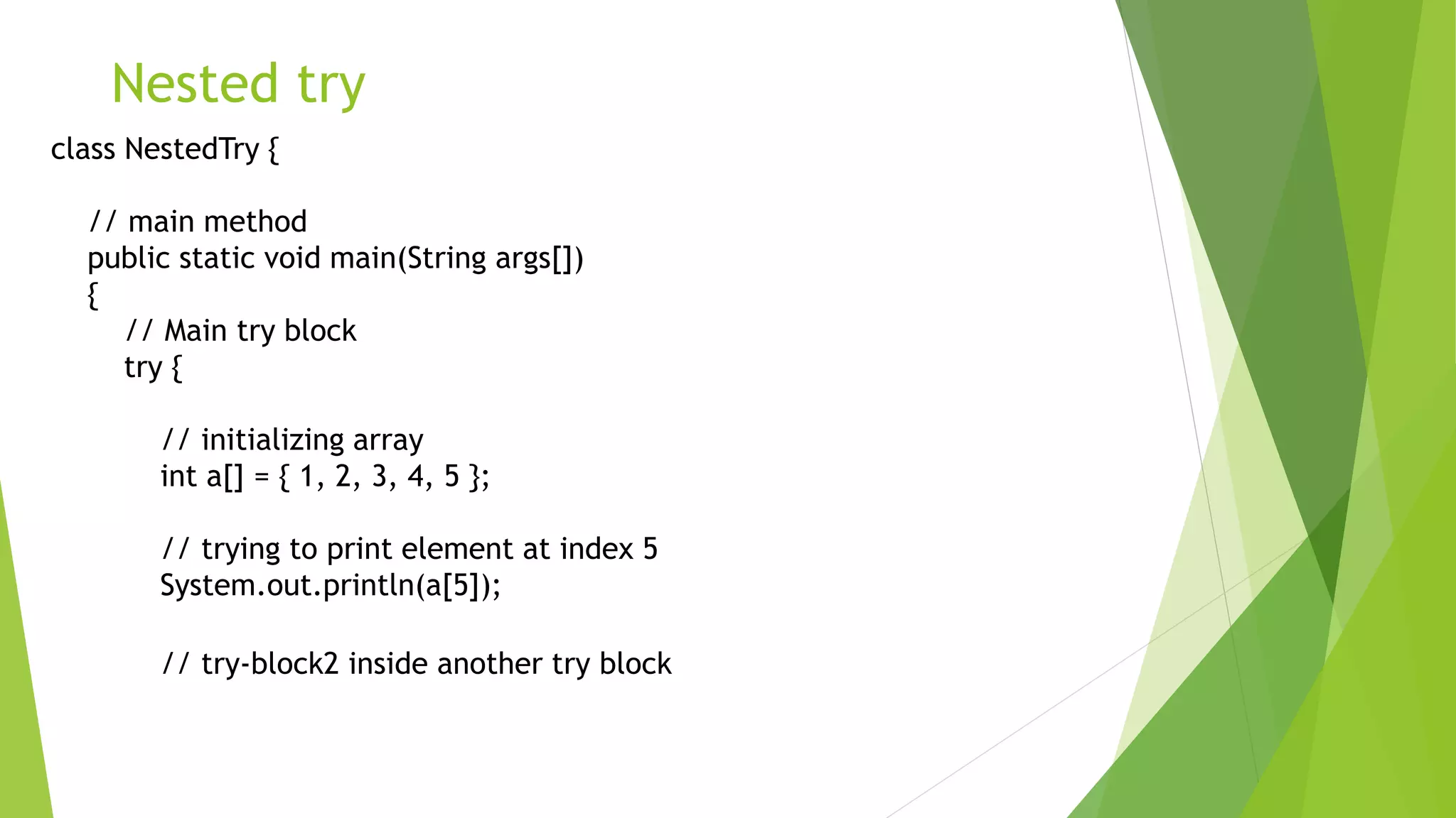 Nested try
class NestedTry {
// main method
public static void main(String args[])
{
// Main try block
try {
// initializing array
int a[] = { 1, 2, 3, 4, 5 };
// trying to print element at index 5
System.out.println(a[5]);
// try-block2 inside another try block
 