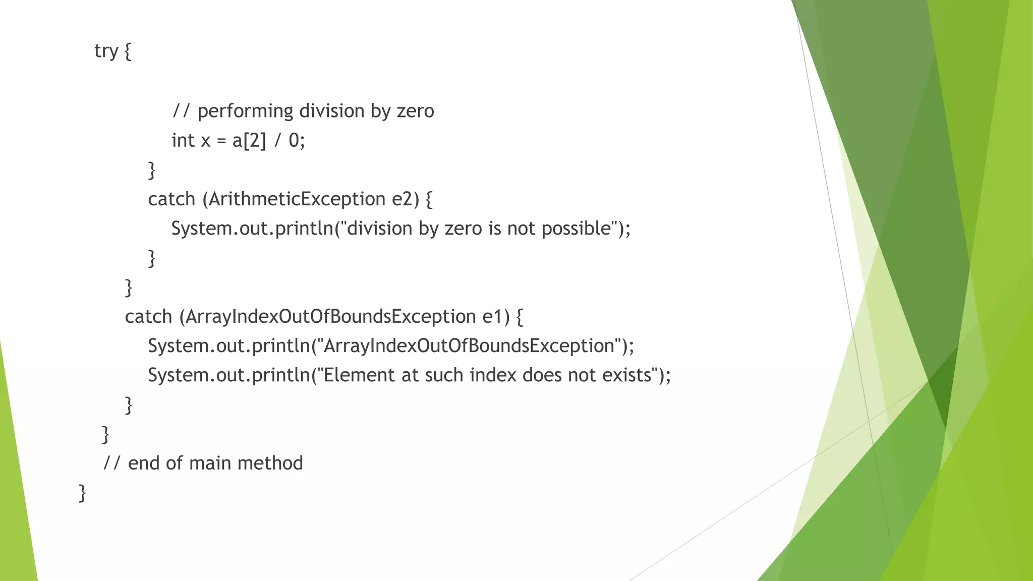 try {
// performing division by zero
int x = a[2] / 0;
}
catch (ArithmeticException e2) {
System.out.println("division by zero is not possible");
}
}
catch (ArrayIndexOutOfBoundsException e1) {
System.out.println("ArrayIndexOutOfBoundsException");
System.out.println("Element at such index does not exists");
}
}
// end of main method
}
 