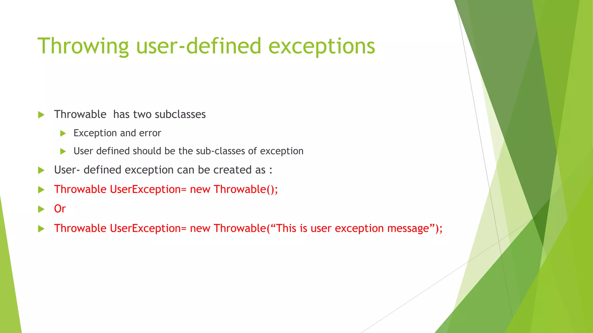 Throwing user-defined exceptions
 Throwable has two subclasses
 Exception and error
 User defined should be the sub-classes of exception
 User- defined exception can be created as :
 Throwable UserException= new Throwable();
 Or
 Throwable UserException= new Throwable(“This is user exception message”);
 