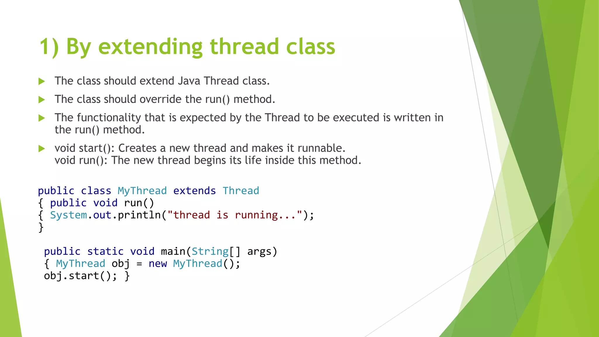 1) By extending thread class
 The class should extend Java Thread class.
 The class should override the run() method.
 The functionality that is expected by the Thread to be executed is written in
the run() method.
 void start(): Creates a new thread and makes it runnable.
void run(): The new thread begins its life inside this method.
public class MyThread extends Thread
{ public void run()
{ System.out.println("thread is running...");
}
public static void main(String[] args)
{ MyThread obj = new MyThread();
obj.start(); }
 