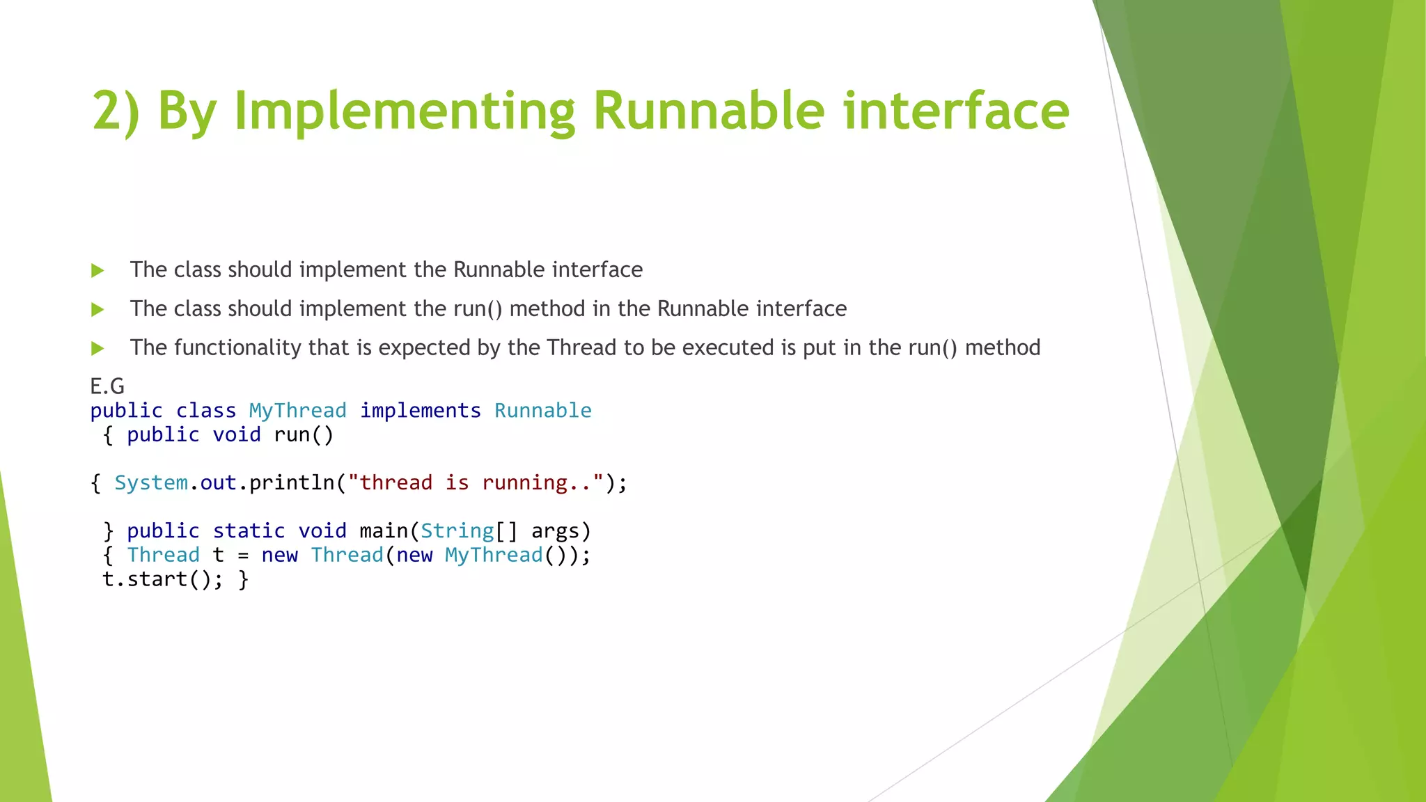 2) By Implementing Runnable interface
 The class should implement the Runnable interface
 The class should implement the run() method in the Runnable interface
 The functionality that is expected by the Thread to be executed is put in the run() method
E.G
public class MyThread implements Runnable
{ public void run()
{ System.out.println("thread is running..");
} public static void main(String[] args)
{ Thread t = new Thread(new MyThread());
t.start(); }
 