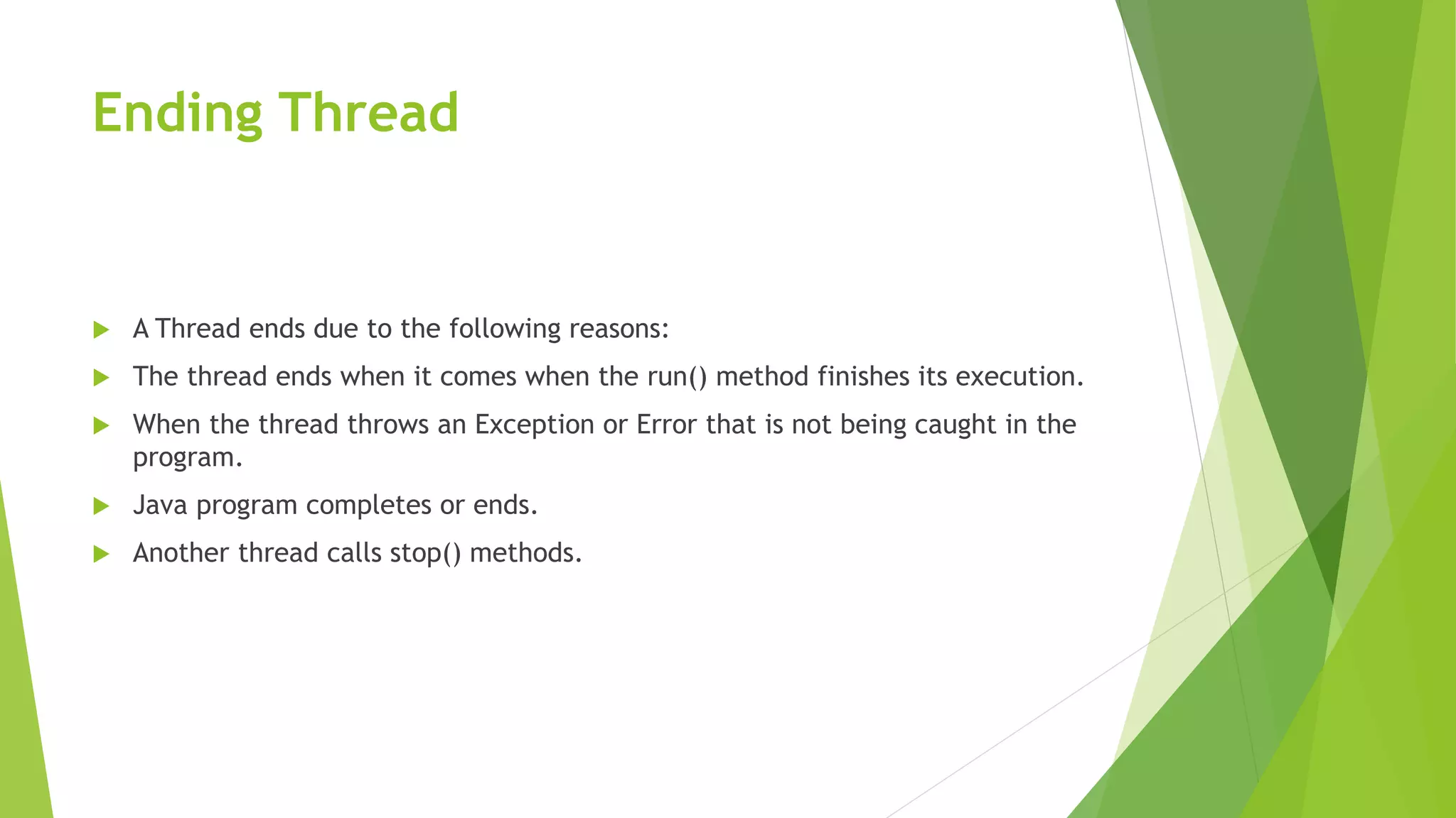 Ending Thread
 A Thread ends due to the following reasons:
 The thread ends when it comes when the run() method finishes its execution.
 When the thread throws an Exception or Error that is not being caught in the
program.
 Java program completes or ends.
 Another thread calls stop() methods.
 