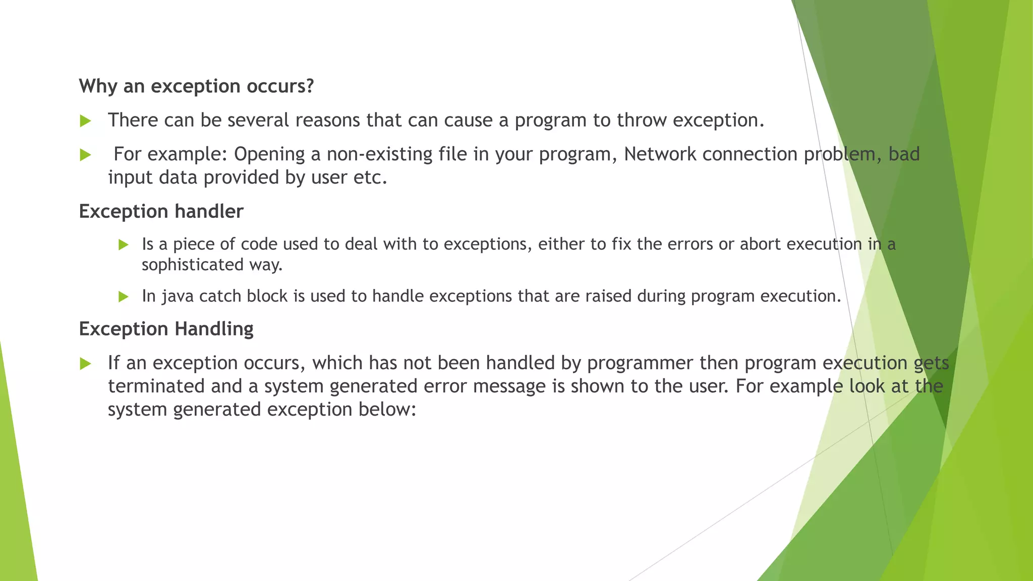 Why an exception occurs?
 There can be several reasons that can cause a program to throw exception.
 For example: Opening a non-existing file in your program, Network connection problem, bad
input data provided by user etc.
Exception handler
 Is a piece of code used to deal with to exceptions, either to fix the errors or abort execution in a
sophisticated way.
 In java catch block is used to handle exceptions that are raised during program execution.
Exception Handling
 If an exception occurs, which has not been handled by programmer then program execution gets
terminated and a system generated error message is shown to the user. For example look at the
system generated exception below:
 