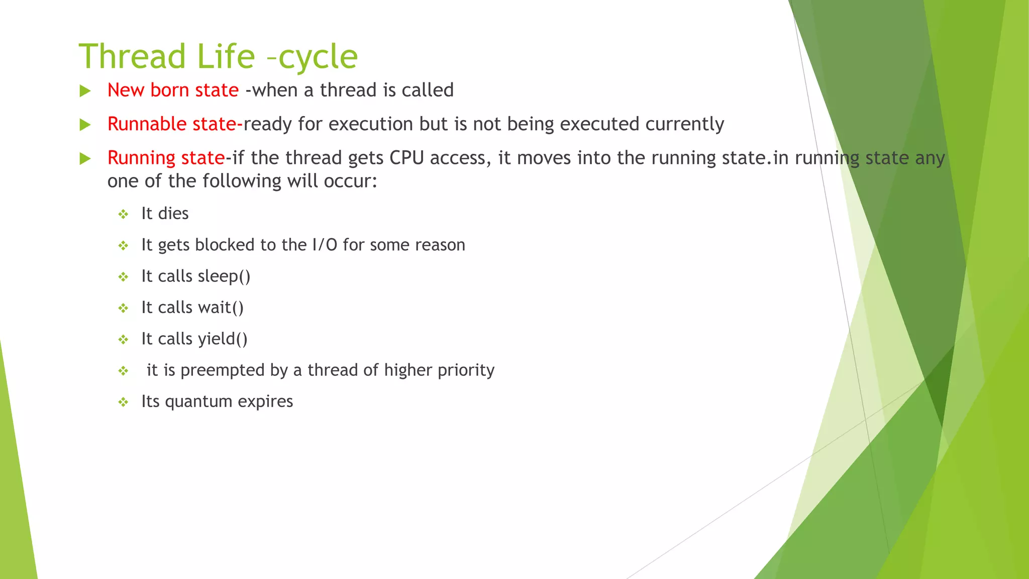 Thread Life –cycle
 New born state -when a thread is called
 Runnable state-ready for execution but is not being executed currently
 Running state-if the thread gets CPU access, it moves into the running state.in running state any
one of the following will occur:
 It dies
 It gets blocked to the I/O for some reason
 It calls sleep()
 It calls wait()
 It calls yield()
 it is preempted by a thread of higher priority
 Its quantum expires
 