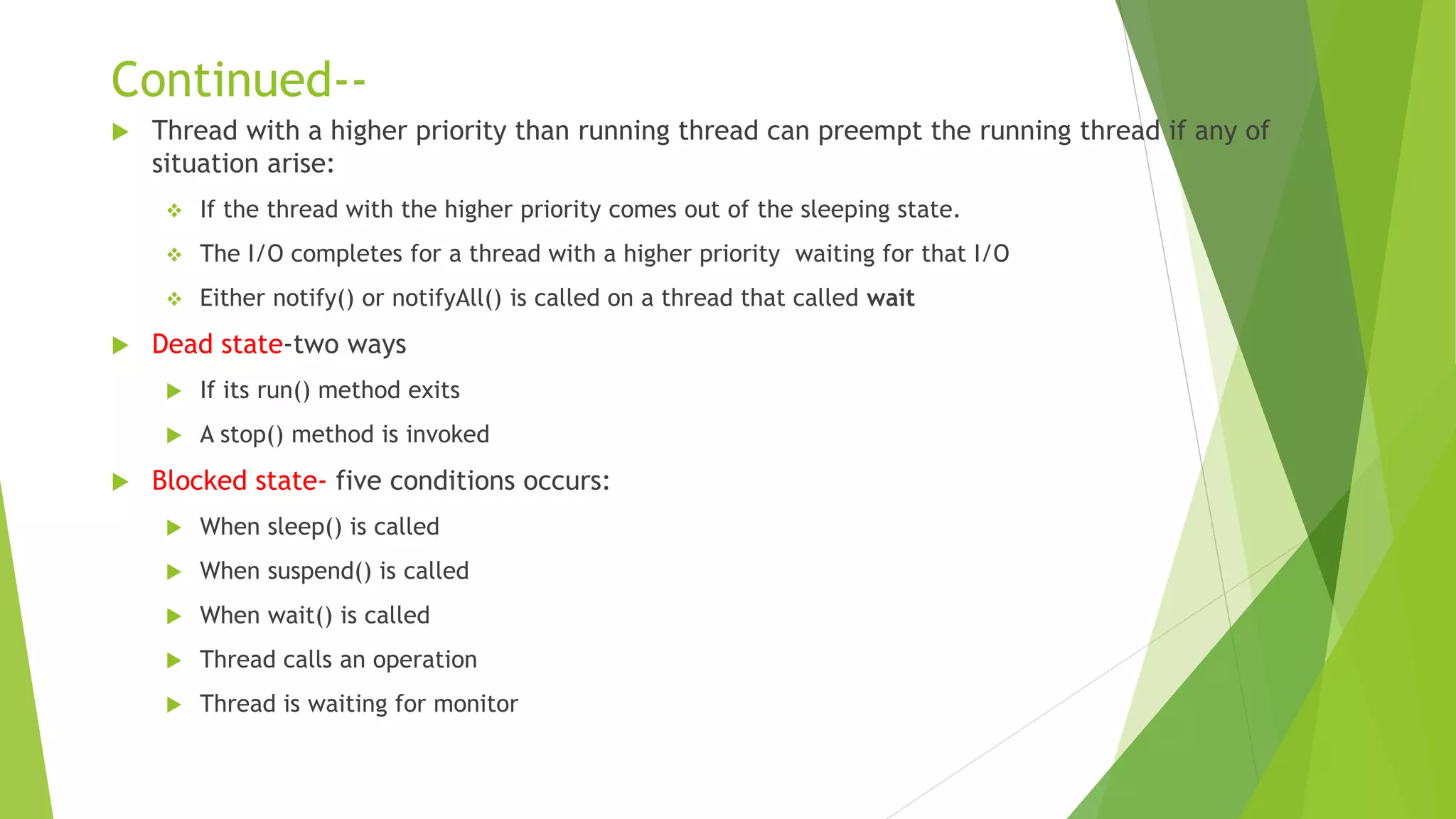 Continued--
 Thread with a higher priority than running thread can preempt the running thread if any of
situation arise:
 If the thread with the higher priority comes out of the sleeping state.
 The I/O completes for a thread with a higher priority waiting for that I/O
 Either notify() or notifyAll() is called on a thread that called wait
 Dead state-two ways
 If its run() method exits
 A stop() method is invoked
 Blocked state- five conditions occurs:
 When sleep() is called
 When suspend() is called
 When wait() is called
 Thread calls an operation
 Thread is waiting for monitor
 