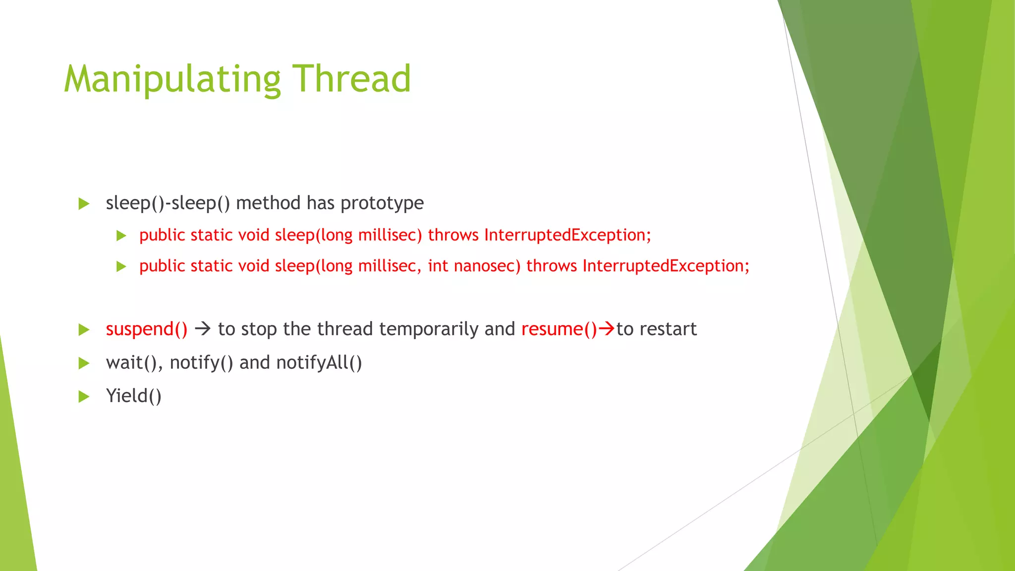 Manipulating Thread
 sleep()-sleep() method has prototype
 public static void sleep(long millisec) throws InterruptedException;
 public static void sleep(long millisec, int nanosec) throws InterruptedException;
 suspend()  to stop the thread temporarily and resume()to restart
 wait(), notify() and notifyAll()
 Yield()
 