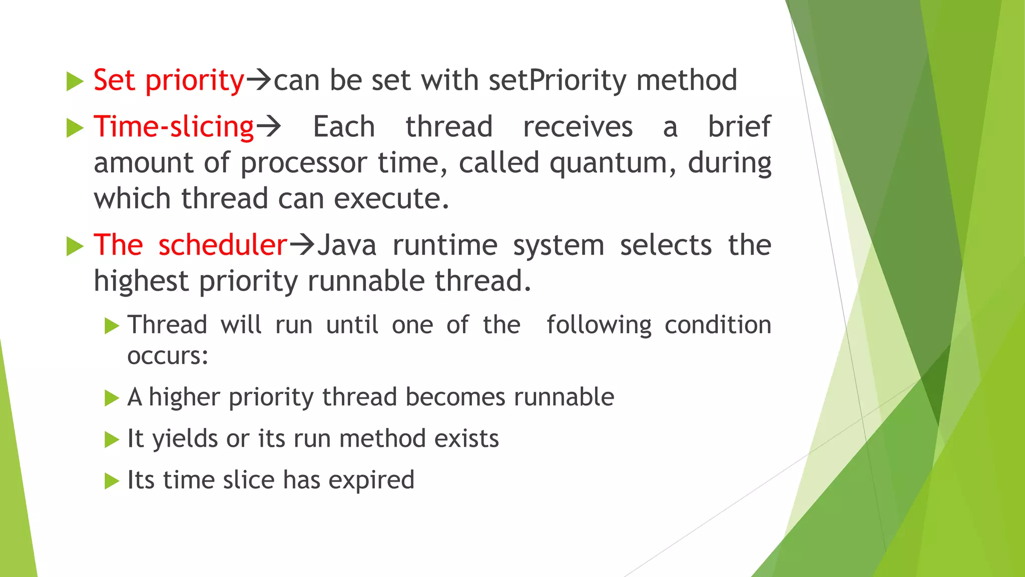  Set prioritycan be set with setPriority method
 Time-slicing Each thread receives a brief
amount of processor time, called quantum, during
which thread can execute.
 The schedulerJava runtime system selects the
highest priority runnable thread.
 Thread will run until one of the following condition
occurs:
 A higher priority thread becomes runnable
 It yields or its run method exists
 Its time slice has expired
 