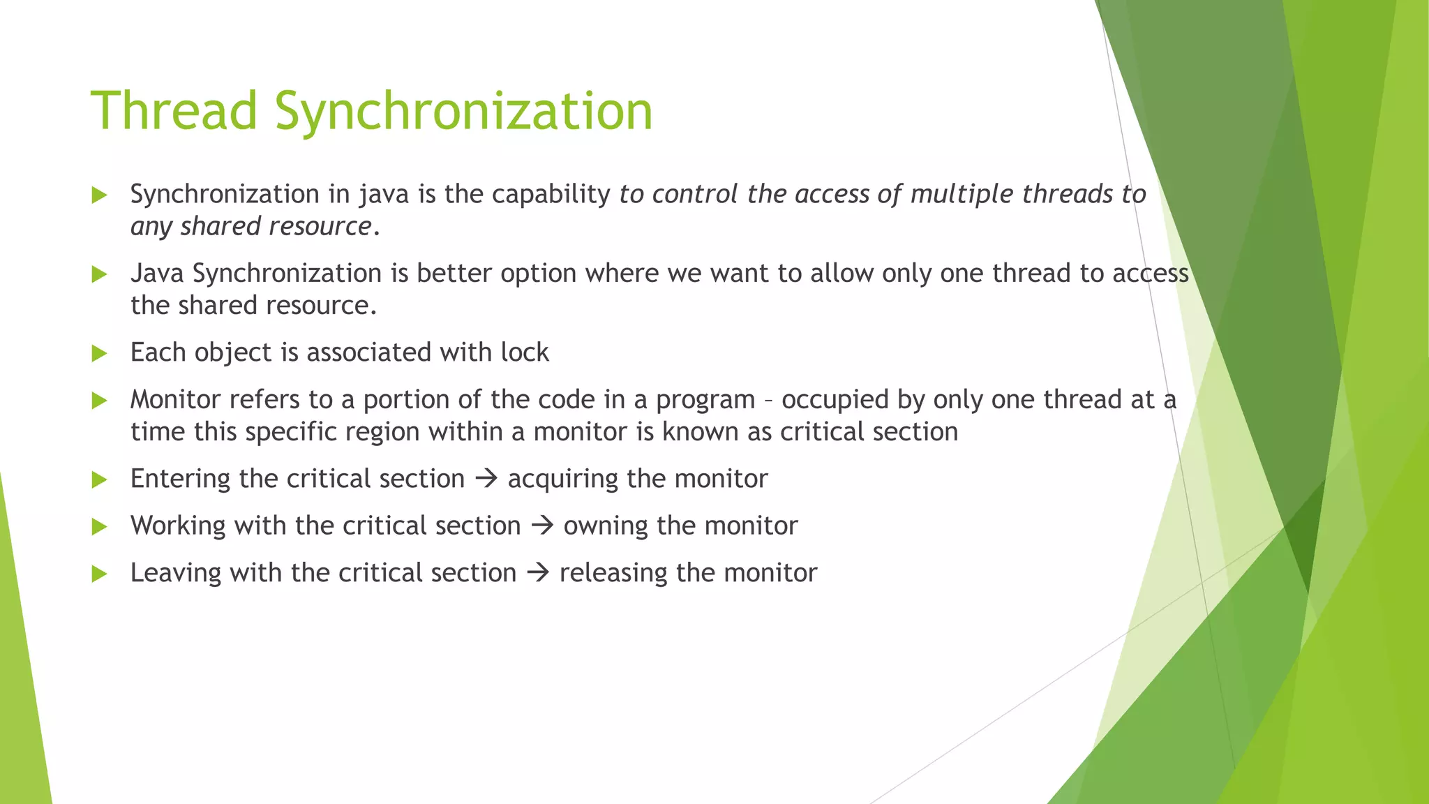 Thread Synchronization
 Synchronization in java is the capability to control the access of multiple threads to
any shared resource.
 Java Synchronization is better option where we want to allow only one thread to access
the shared resource.
 Each object is associated with lock
 Monitor refers to a portion of the code in a program – occupied by only one thread at a
time this specific region within a monitor is known as critical section
 Entering the critical section  acquiring the monitor
 Working with the critical section  owning the monitor
 Leaving with the critical section  releasing the monitor
 