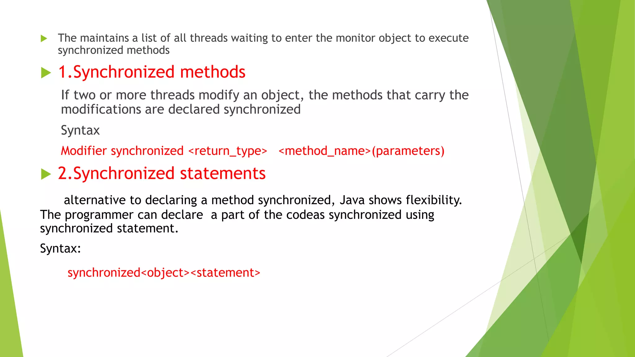  The maintains a list of all threads waiting to enter the monitor object to execute
synchronized methods
 1.Synchronized methods
If two or more threads modify an object, the methods that carry the
modifications are declared synchronized
Syntax
Modifier synchronized <return_type> <method_name>(parameters)
 2.Synchronized statements
alternative to declaring a method synchronized, Java shows flexibility.
The programmer can declare a part of the codeas synchronized using
synchronized statement.
Syntax:
synchronized<object><statement>
 