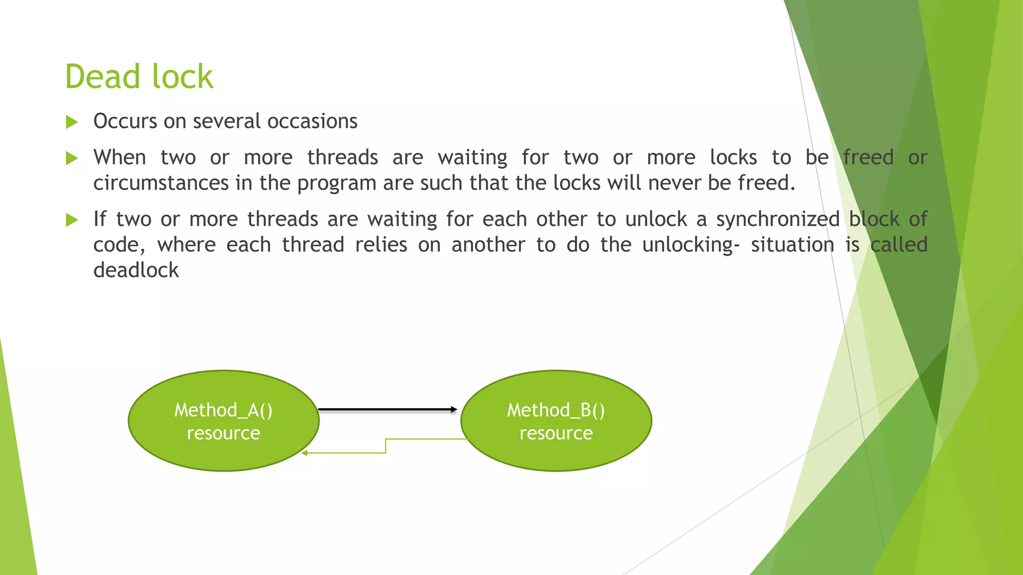 Dead lock
 Occurs on several occasions
 When two or more threads are waiting for two or more locks to be freed or
circumstances in the program are such that the locks will never be freed.
 If two or more threads are waiting for each other to unlock a synchronized block of
code, where each thread relies on another to do the unlocking- situation is called
deadlock
Method_A()
resource
Method_B()
resource
 
