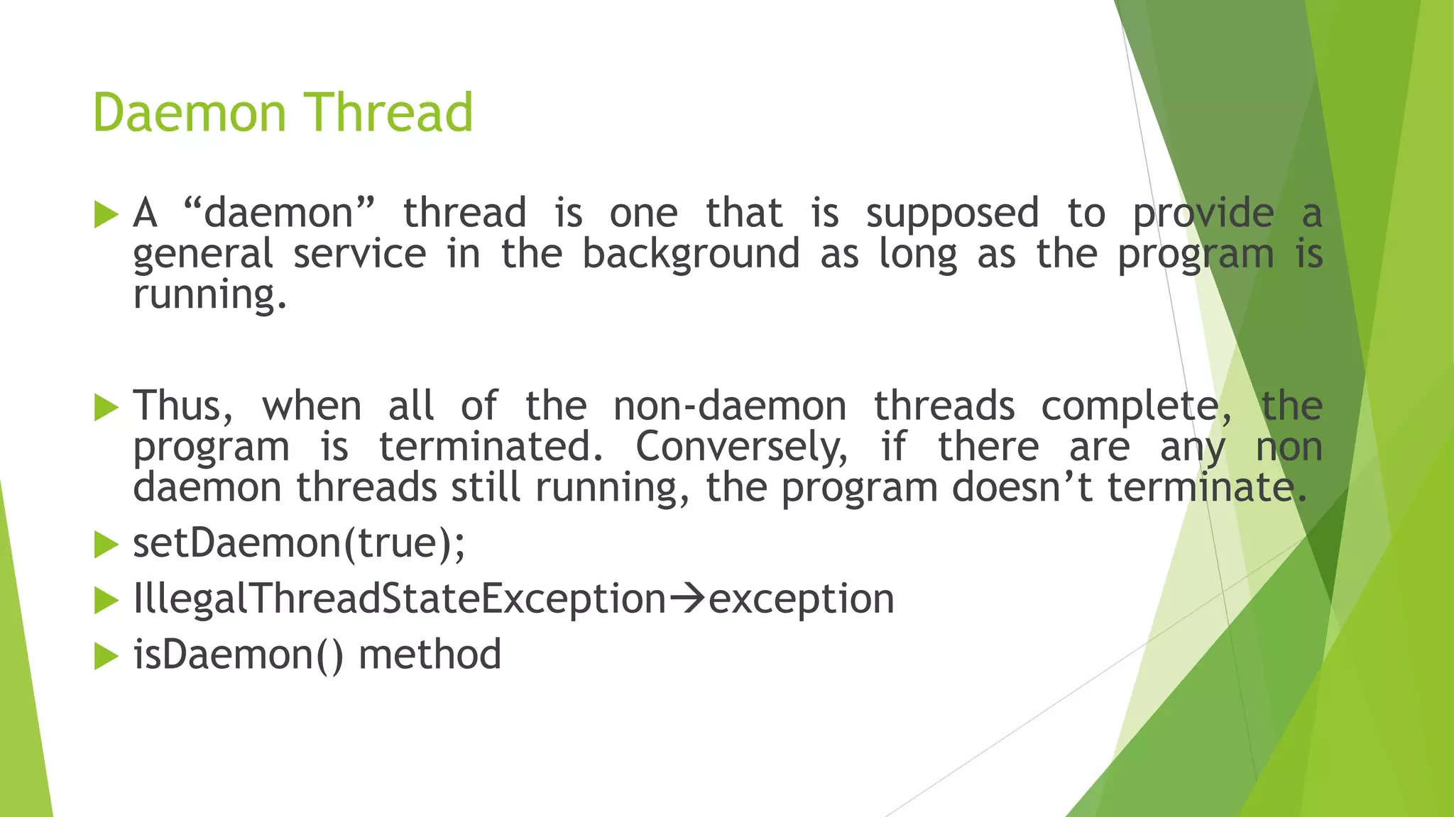Daemon Thread
 A “daemon” thread is one that is supposed to provide a
general service in the background as long as the program is
running.
 Thus, when all of the non-daemon threads complete, the
program is terminated. Conversely, if there are any non
daemon threads still running, the program doesn’t terminate.
 setDaemon(true);
 IllegalThreadStateExceptionexception
 isDaemon() method
 