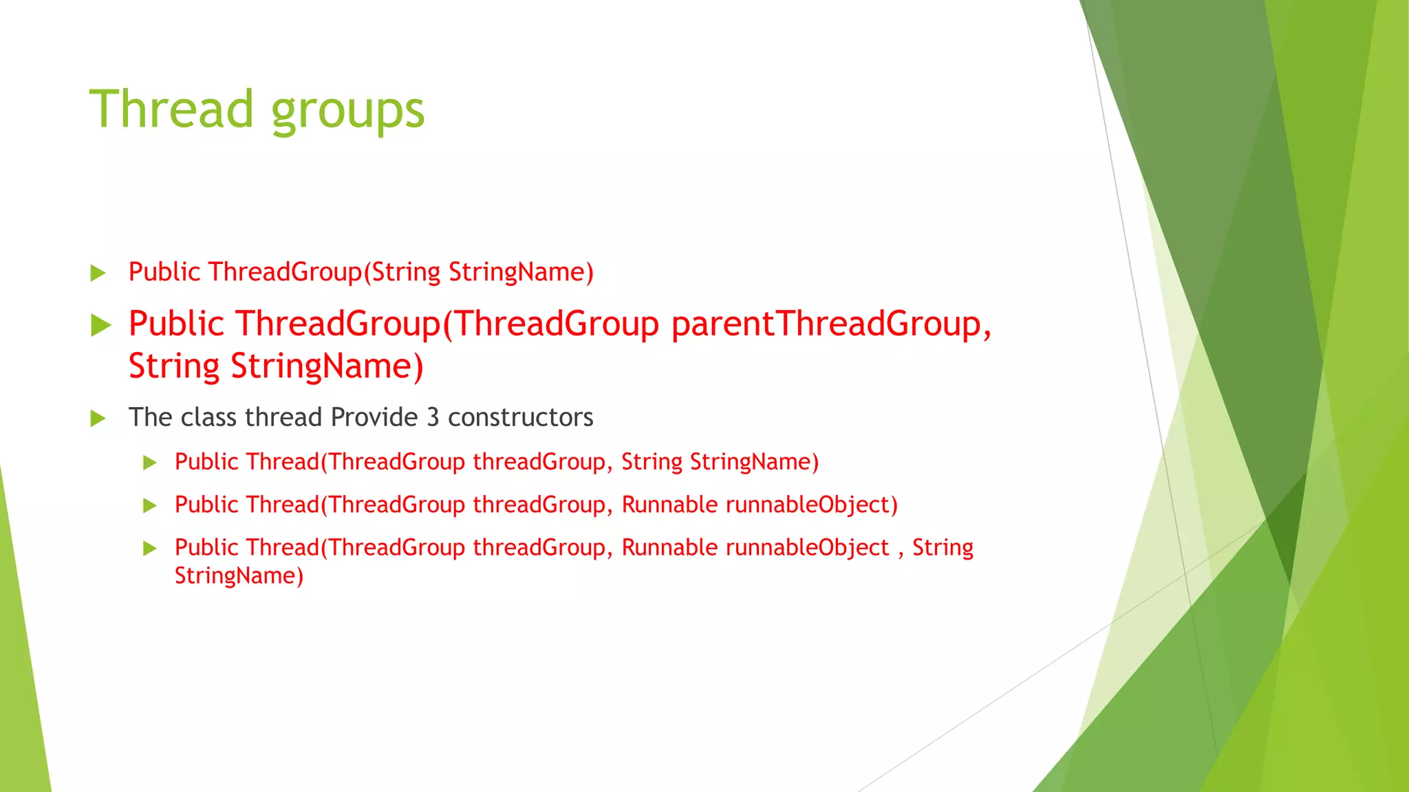 Thread groups
 Public ThreadGroup(String StringName)
 Public ThreadGroup(ThreadGroup parentThreadGroup,
String StringName)
 The class thread Provide 3 constructors
 Public Thread(ThreadGroup threadGroup, String StringName)
 Public Thread(ThreadGroup threadGroup, Runnable runnableObject)
 Public Thread(ThreadGroup threadGroup, Runnable runnableObject , String
StringName)
 