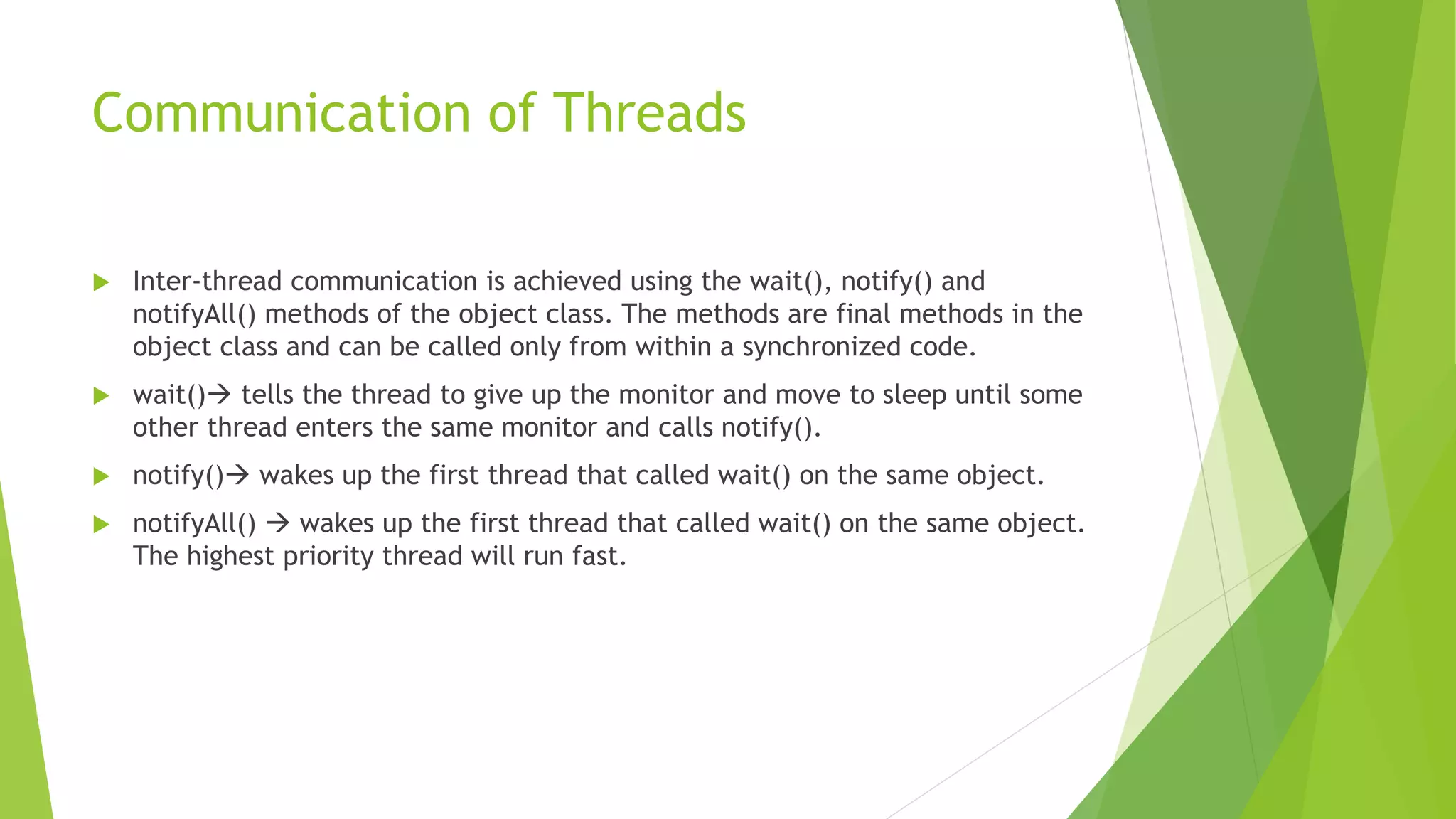 Communication of Threads
 Inter-thread communication is achieved using the wait(), notify() and
notifyAll() methods of the object class. The methods are final methods in the
object class and can be called only from within a synchronized code.
 wait() tells the thread to give up the monitor and move to sleep until some
other thread enters the same monitor and calls notify().
 notify() wakes up the first thread that called wait() on the same object.
 notifyAll()  wakes up the first thread that called wait() on the same object.
The highest priority thread will run fast.
 