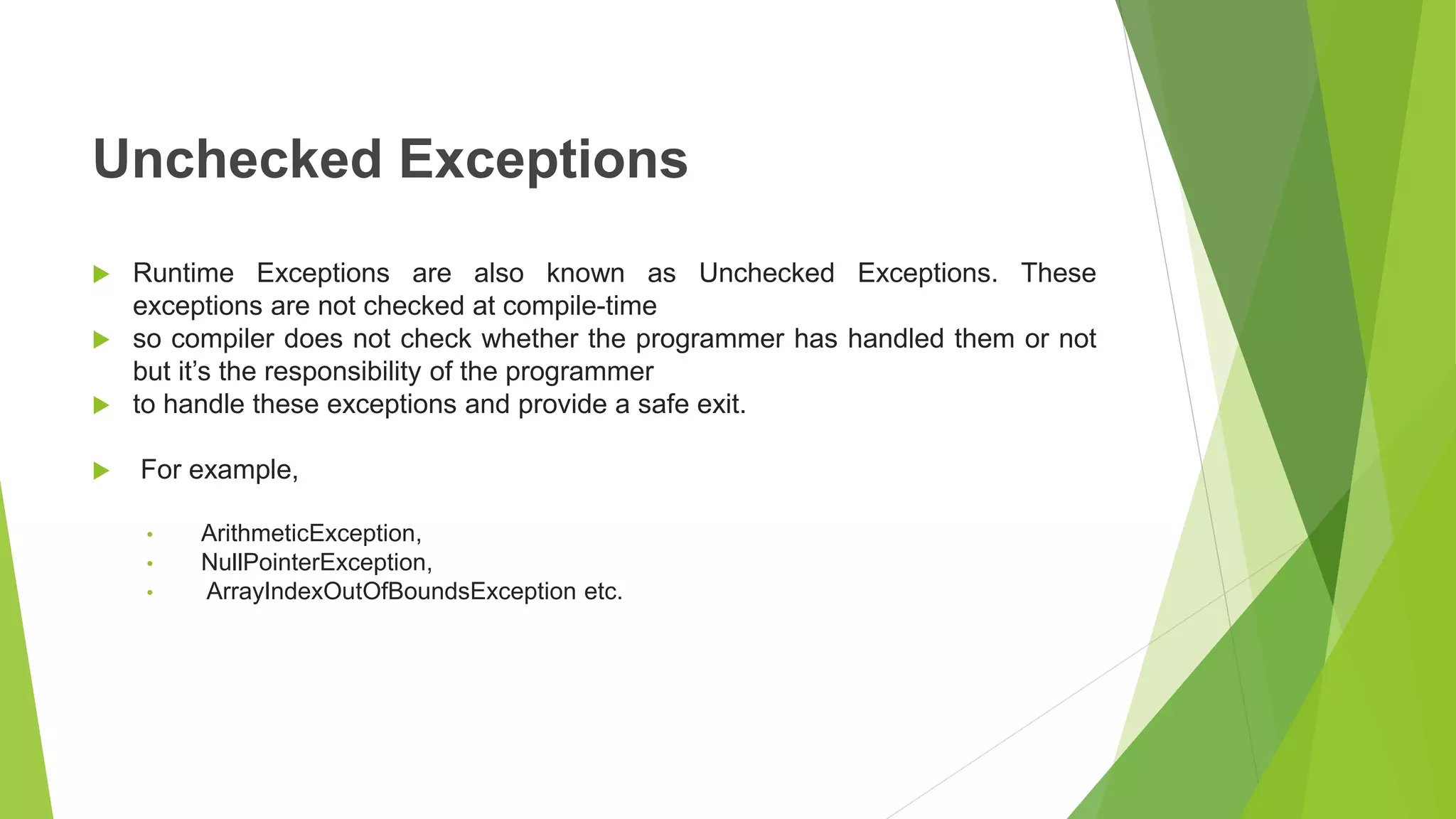 Unchecked Exceptions
 Runtime Exceptions are also known as Unchecked Exceptions. These
exceptions are not checked at compile-time
 so compiler does not check whether the programmer has handled them or not
but it’s the responsibility of the programmer
 to handle these exceptions and provide a safe exit.
 For example,
• ArithmeticException,
• NullPointerException,
• ArrayIndexOutOfBoundsException etc.
 
