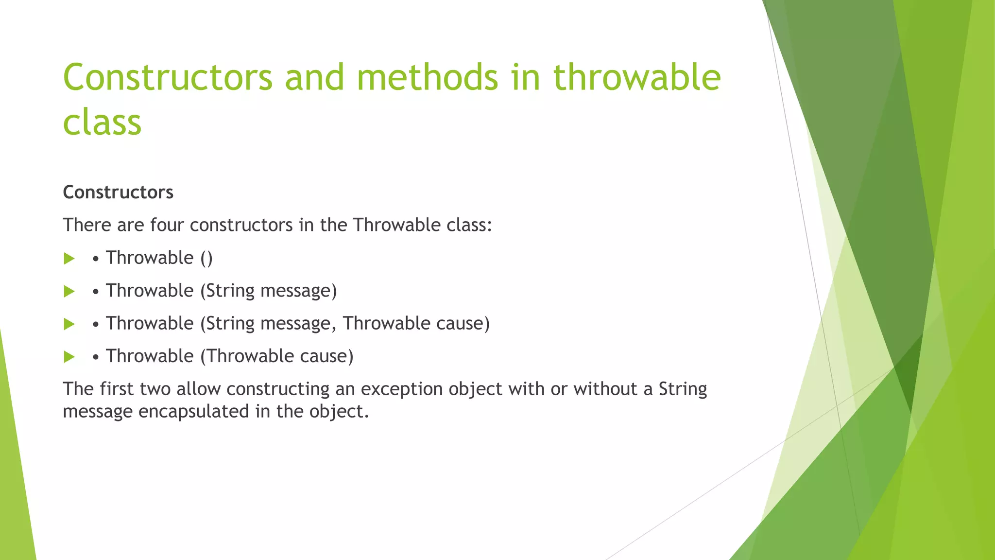 Constructors and methods in throwable
class
Constructors
There are four constructors in the Throwable class:
 • Throwable ()
 • Throwable (String message)
 • Throwable (String message, Throwable cause)
 • Throwable (Throwable cause)
The first two allow constructing an exception object with or without a String
message encapsulated in the object.
 