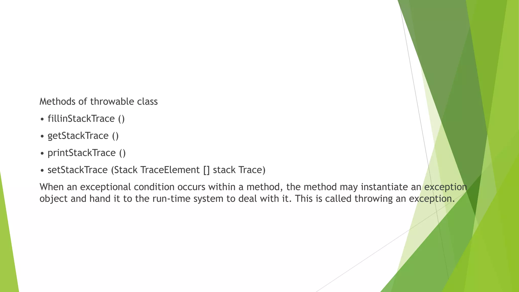 Methods of throwable class
• fillinStackTrace ()
• getStackTrace ()
• printStackTrace ()
• setStackTrace (Stack TraceElement [] stack Trace)
When an exceptional condition occurs within a method, the method may instantiate an exception
object and hand it to the run-time system to deal with it. This is called throwing an exception.
 
