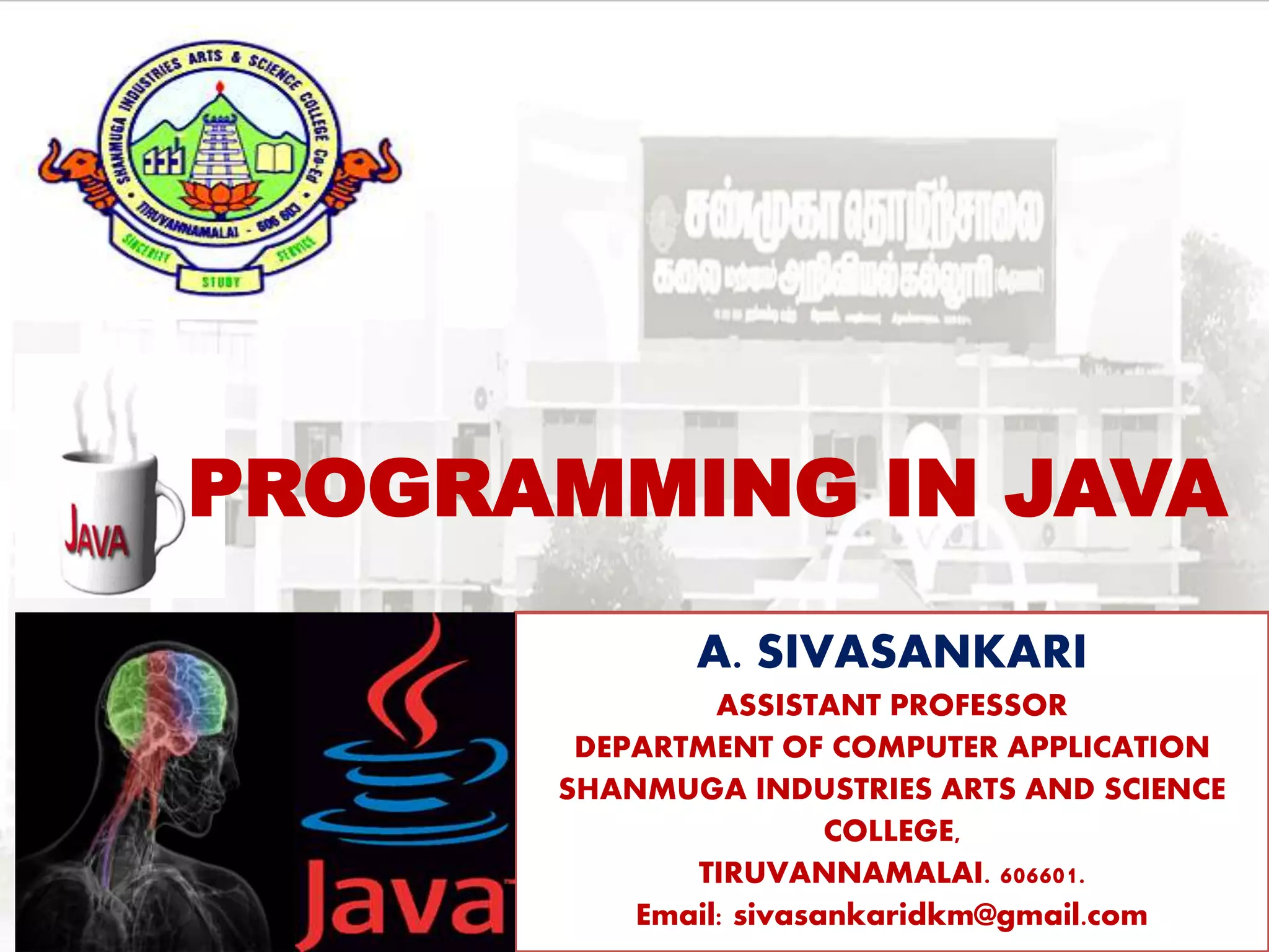 PROGRAMMING IN JAVA
A. SIVASANKARI
ASSISTANT PROFESSOR
DEPARTMENT OF COMPUTER APPLICATION
SHANMUGA INDUSTRIES ARTS AND SCIENCE
COLLEGE,
TIRUVANNAMALAI. 606601.
Email: sivasankaridkm@gmail.com
 