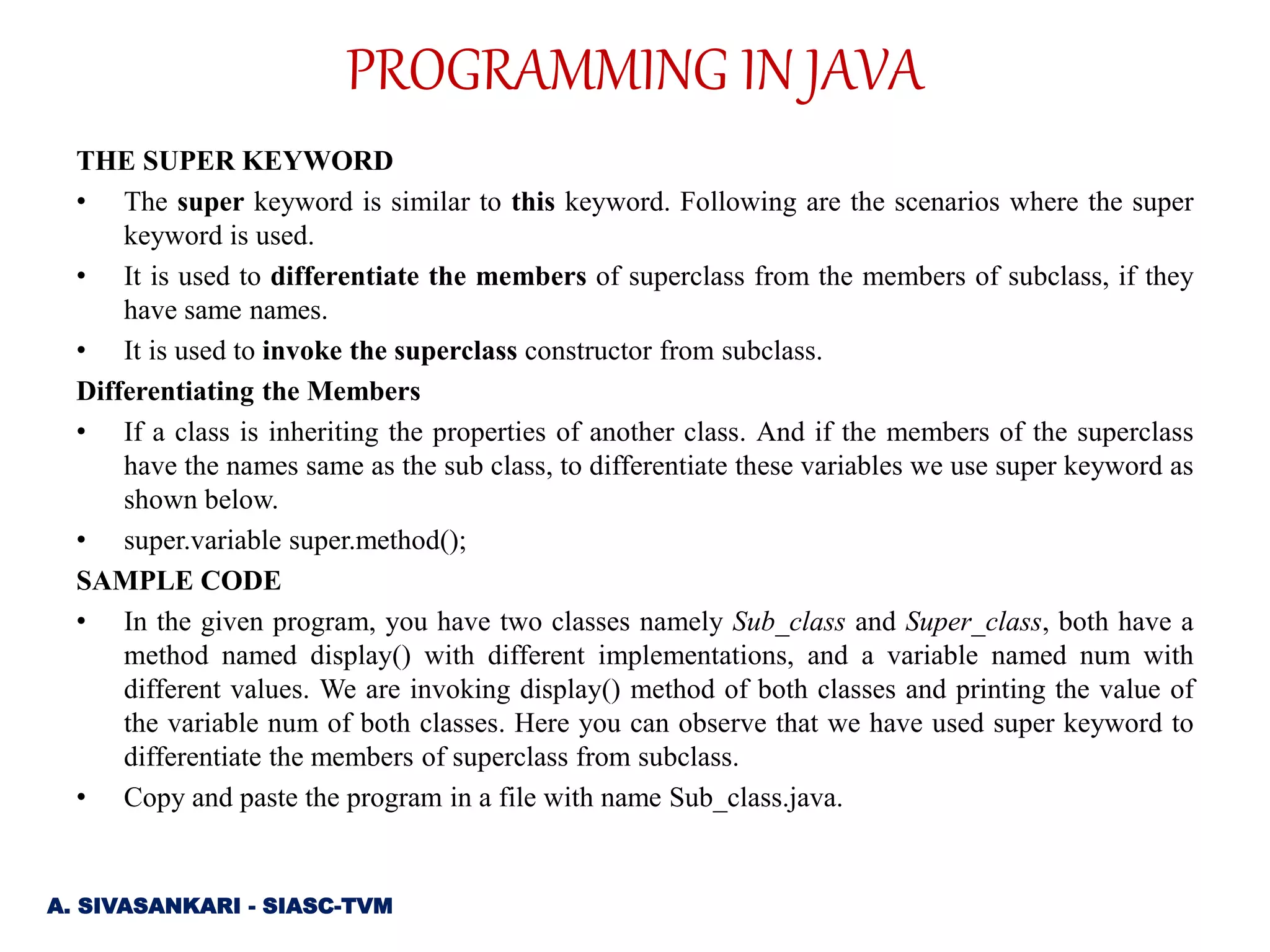 THE SUPER KEYWORD
• The super keyword is similar to this keyword. Following are the scenarios where the super
keyword is used.
• It is used to differentiate the members of superclass from the members of subclass, if they
have same names.
• It is used to invoke the superclass constructor from subclass.
Differentiating the Members
• If a class is inheriting the properties of another class. And if the members of the superclass
have the names same as the sub class, to differentiate these variables we use super keyword as
shown below.
• super.variable super.method();
SAMPLE CODE
• In the given program, you have two classes namely Sub_class and Super_class, both have a
method named display() with different implementations, and a variable named num with
different values. We are invoking display() method of both classes and printing the value of
the variable num of both classes. Here you can observe that we have used super keyword to
differentiate the members of superclass from subclass.
• Copy and paste the program in a file with name Sub_class.java.
A. SIVASANKARI - SIASC-TVM
PROGRAMMING IN JAVA
 