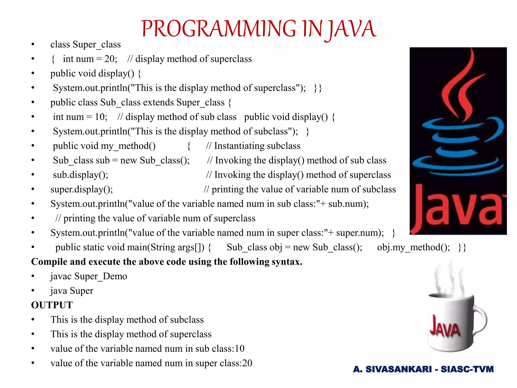 • class Super_class
• { int num = 20; // display method of superclass
• public void display() {
• System.out.println("This is the display method of superclass"); }}
• public class Sub_class extends Super_class {
• int num = 10; // display method of sub class public void display() {
• System.out.println("This is the display method of subclass"); }
• public void my_method() { // Instantiating subclass
• Sub_class sub = new Sub_class(); // Invoking the display() method of sub class
• sub.display(); // Invoking the display() method of superclass
• super.display(); // printing the value of variable num of subclass
• System.out.println("value of the variable named num in sub class:"+ sub.num);
• // printing the value of variable num of superclass
• System.out.println("value of the variable named num in super class:"+ super.num); }
• public static void main(String args[]) { Sub_class obj = new Sub_class(); obj.my_method(); }}
Compile and execute the above code using the following syntax.
• javac Super_Demo
• java Super
OUTPUT
• This is the display method of subclass
• This is the display method of superclass
• value of the variable named num in sub class:10
• value of the variable named num in super class:20
A. SIVASANKARI - SIASC-TVM
PROGRAMMING IN JAVA
 
