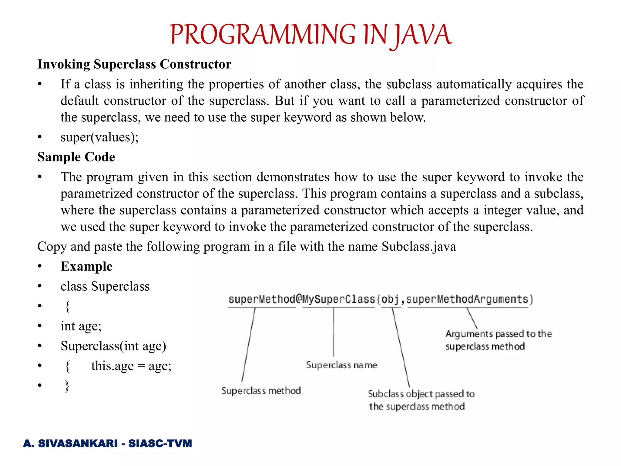Invoking Superclass Constructor
• If a class is inheriting the properties of another class, the subclass automatically acquires the
default constructor of the superclass. But if you want to call a parameterized constructor of
the superclass, we need to use the super keyword as shown below.
• super(values);
Sample Code
• The program given in this section demonstrates how to use the super keyword to invoke the
parametrized constructor of the superclass. This program contains a superclass and a subclass,
where the superclass contains a parameterized constructor which accepts a integer value, and
we used the super keyword to invoke the parameterized constructor of the superclass.
Copy and paste the following program in a file with the name Subclass.java
• Example
• class Superclass
• {
• int age;
• Superclass(int age)
• { this.age = age;
• }
A. SIVASANKARI - SIASC-TVM
PROGRAMMING IN JAVA
 