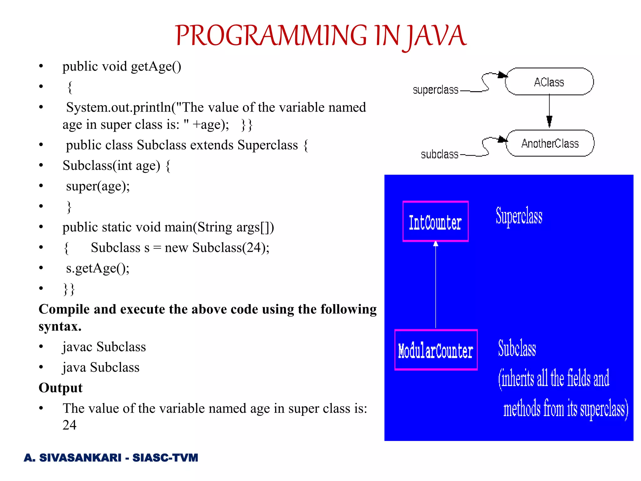 • public void getAge()
• {
• System.out.println("The value of the variable named
age in super class is: " +age); }}
• public class Subclass extends Superclass {
• Subclass(int age) {
• super(age);
• }
• public static void main(String args[])
• { Subclass s = new Subclass(24);
• s.getAge();
• }}
Compile and execute the above code using the following
syntax.
• javac Subclass
• java Subclass
Output
• The value of the variable named age in super class is:
24
A. SIVASANKARI - SIASC-TVM
PROGRAMMING IN JAVA
 