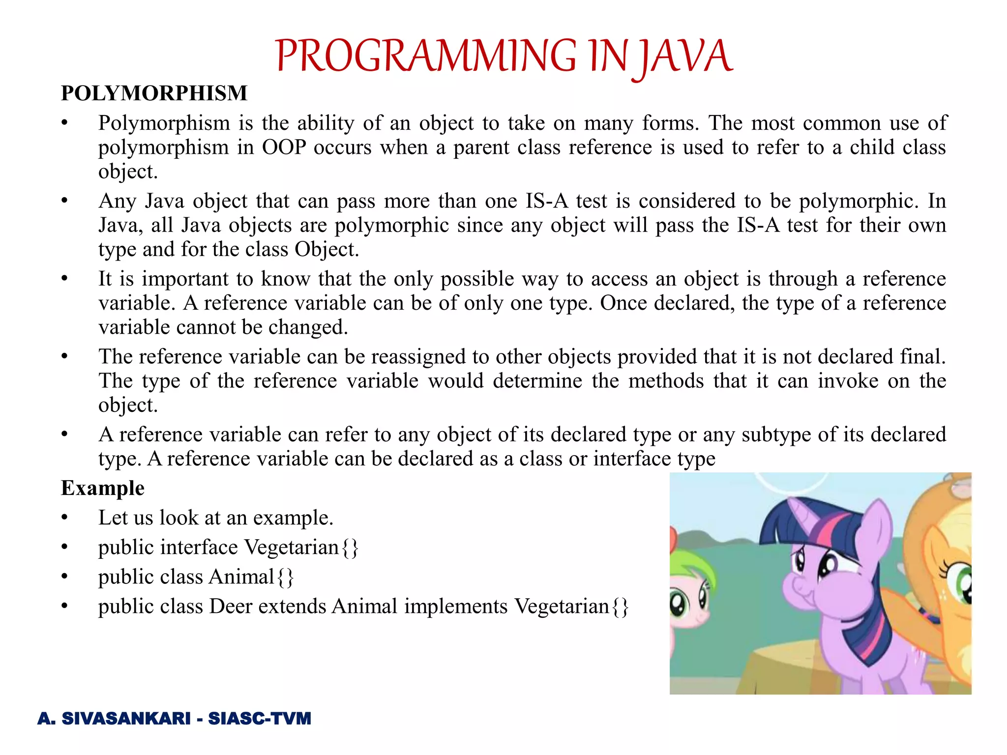 POLYMORPHISM
• Polymorphism is the ability of an object to take on many forms. The most common use of
polymorphism in OOP occurs when a parent class reference is used to refer to a child class
object.
• Any Java object that can pass more than one IS-A test is considered to be polymorphic. In
Java, all Java objects are polymorphic since any object will pass the IS-A test for their own
type and for the class Object.
• It is important to know that the only possible way to access an object is through a reference
variable. A reference variable can be of only one type. Once declared, the type of a reference
variable cannot be changed.
• The reference variable can be reassigned to other objects provided that it is not declared final.
The type of the reference variable would determine the methods that it can invoke on the
object.
• A reference variable can refer to any object of its declared type or any subtype of its declared
type. A reference variable can be declared as a class or interface type
Example
• Let us look at an example.
• public interface Vegetarian{}
• public class Animal{}
• public class Deer extends Animal implements Vegetarian{}
A. SIVASANKARI - SIASC-TVM
PROGRAMMING IN JAVA
 