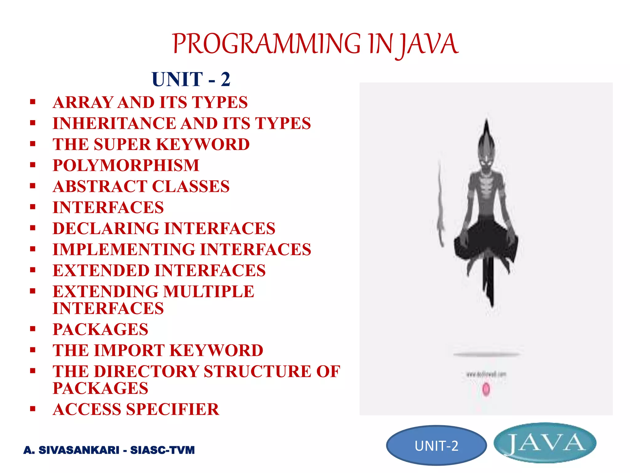 PROGRAMMING IN JAVA
UNIT - 2
 ARRAY AND ITS TYPES
 INHERITANCE AND ITS TYPES
 THE SUPER KEYWORD
 POLYMORPHISM
 ABSTRACT CLASSES
 INTERFACES
 DECLARING INTERFACES
 IMPLEMENTING INTERFACES
 EXTENDED INTERFACES
 EXTENDING MULTIPLE
INTERFACES
 PACKAGES
 THE IMPORT KEYWORD
 THE DIRECTORY STRUCTURE OF
PACKAGES
 ACCESS SPECIFIER
A. SIVASANKARI - SIASC-TVM UNIT-2
 