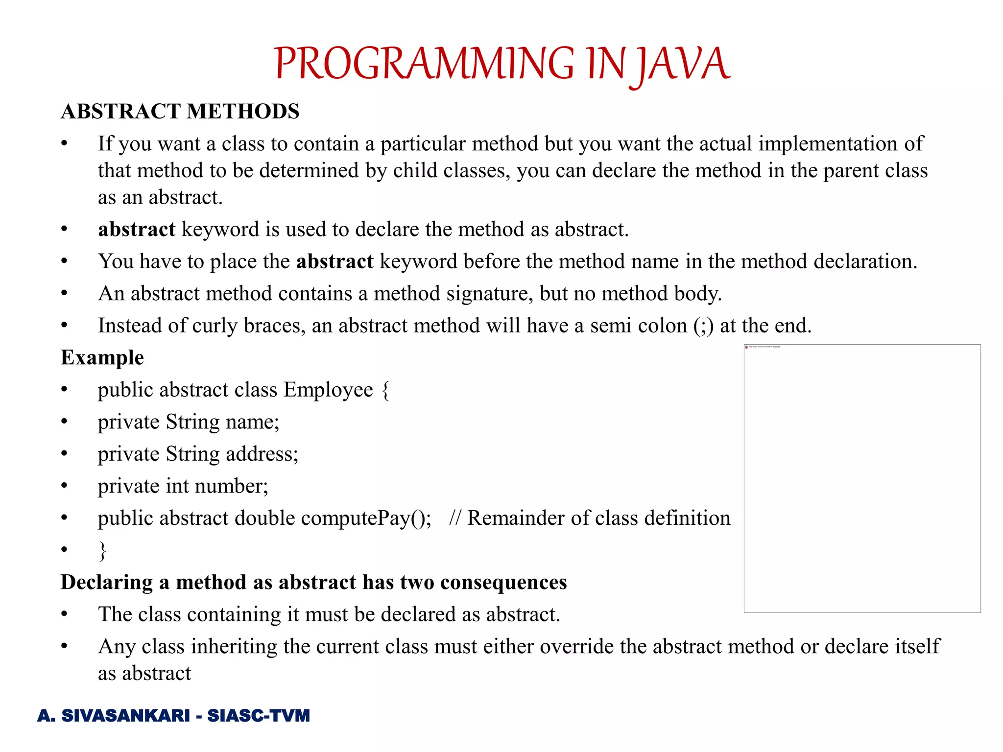 ABSTRACT METHODS
• If you want a class to contain a particular method but you want the actual implementation of
that method to be determined by child classes, you can declare the method in the parent class
as an abstract.
• abstract keyword is used to declare the method as abstract.
• You have to place the abstract keyword before the method name in the method declaration.
• An abstract method contains a method signature, but no method body.
• Instead of curly braces, an abstract method will have a semi colon (;) at the end.
Example
• public abstract class Employee {
• private String name;
• private String address;
• private int number;
• public abstract double computePay(); // Remainder of class definition
• }
Declaring a method as abstract has two consequences
• The class containing it must be declared as abstract.
• Any class inheriting the current class must either override the abstract method or declare itself
as abstract
A. SIVASANKARI - SIASC-TVM
PROGRAMMING IN JAVA
 
