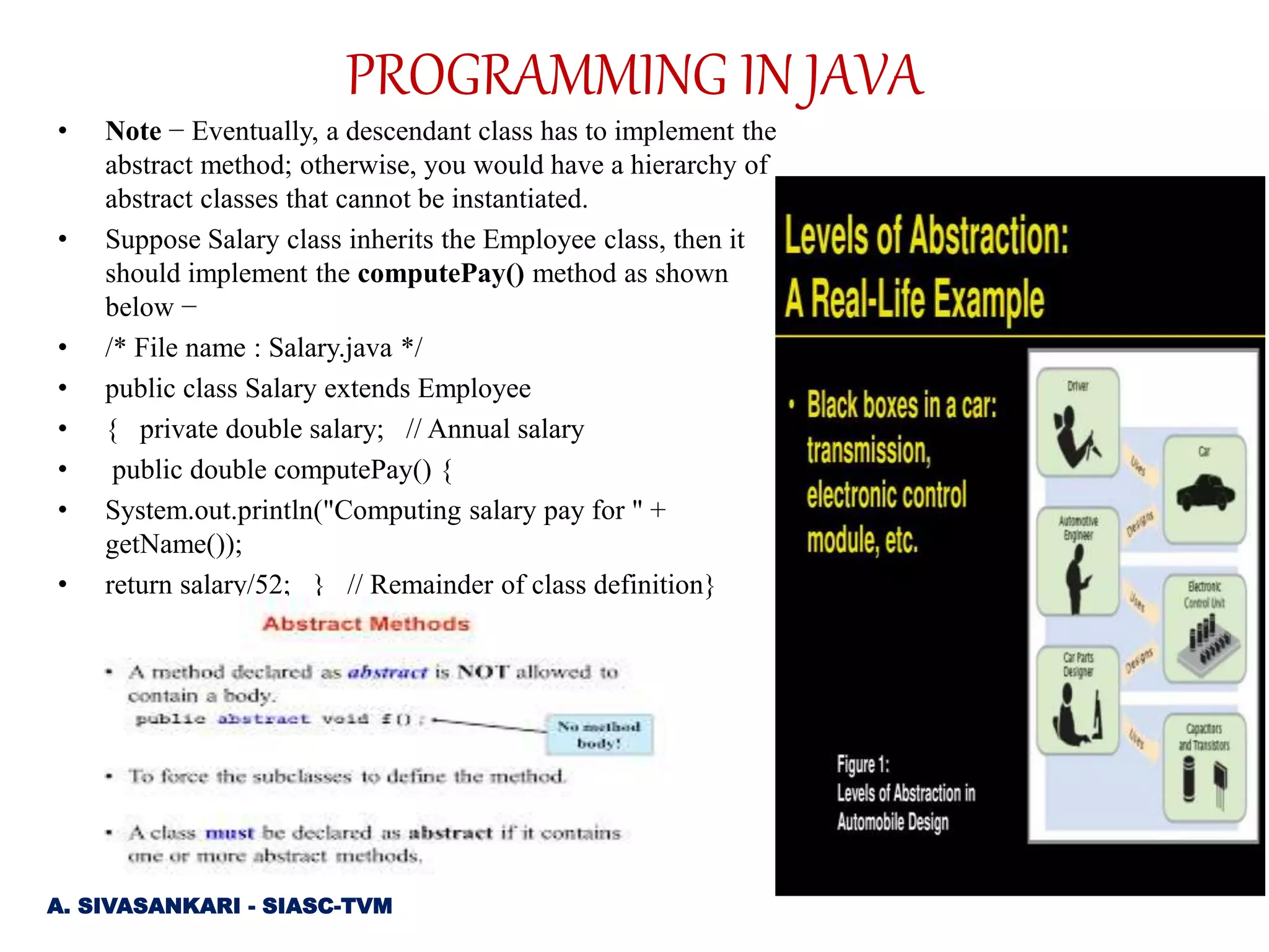 • Note − Eventually, a descendant class has to implement the
abstract method; otherwise, you would have a hierarchy of
abstract classes that cannot be instantiated.
• Suppose Salary class inherits the Employee class, then it
should implement the computePay() method as shown
below −
• /* File name : Salary.java */
• public class Salary extends Employee
• { private double salary; // Annual salary
• public double computePay() {
• System.out.println("Computing salary pay for " +
getName());
• return salary/52; } // Remainder of class definition}
A. SIVASANKARI - SIASC-TVM
PROGRAMMING IN JAVA
 