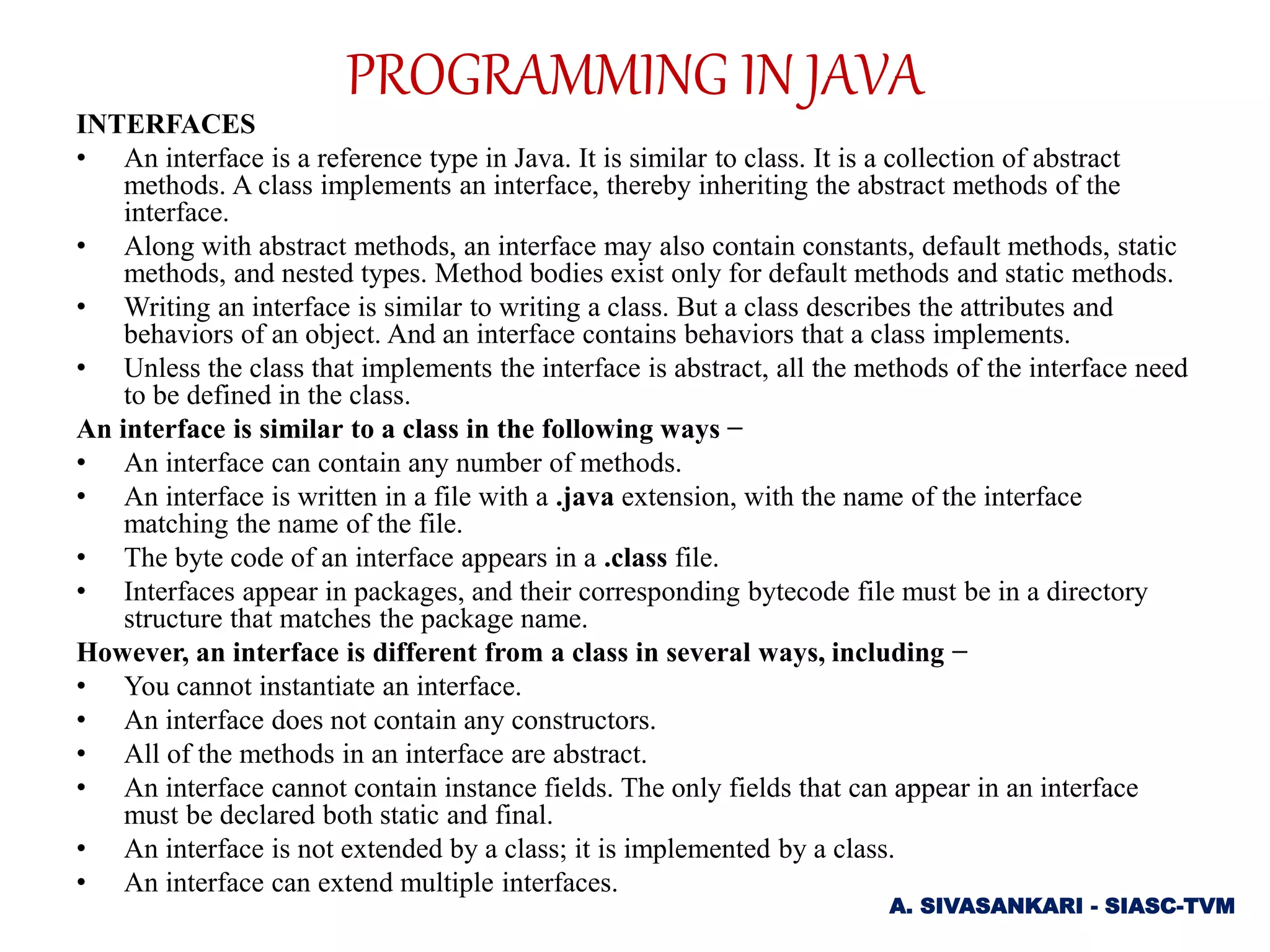 INTERFACES
• An interface is a reference type in Java. It is similar to class. It is a collection of abstract
methods. A class implements an interface, thereby inheriting the abstract methods of the
interface.
• Along with abstract methods, an interface may also contain constants, default methods, static
methods, and nested types. Method bodies exist only for default methods and static methods.
• Writing an interface is similar to writing a class. But a class describes the attributes and
behaviors of an object. And an interface contains behaviors that a class implements.
• Unless the class that implements the interface is abstract, all the methods of the interface need
to be defined in the class.
An interface is similar to a class in the following ways −
• An interface can contain any number of methods.
• An interface is written in a file with a .java extension, with the name of the interface
matching the name of the file.
• The byte code of an interface appears in a .class file.
• Interfaces appear in packages, and their corresponding bytecode file must be in a directory
structure that matches the package name.
However, an interface is different from a class in several ways, including −
• You cannot instantiate an interface.
• An interface does not contain any constructors.
• All of the methods in an interface are abstract.
• An interface cannot contain instance fields. The only fields that can appear in an interface
must be declared both static and final.
• An interface is not extended by a class; it is implemented by a class.
• An interface can extend multiple interfaces.
A. SIVASANKARI - SIASC-TVM
PROGRAMMING IN JAVA
 