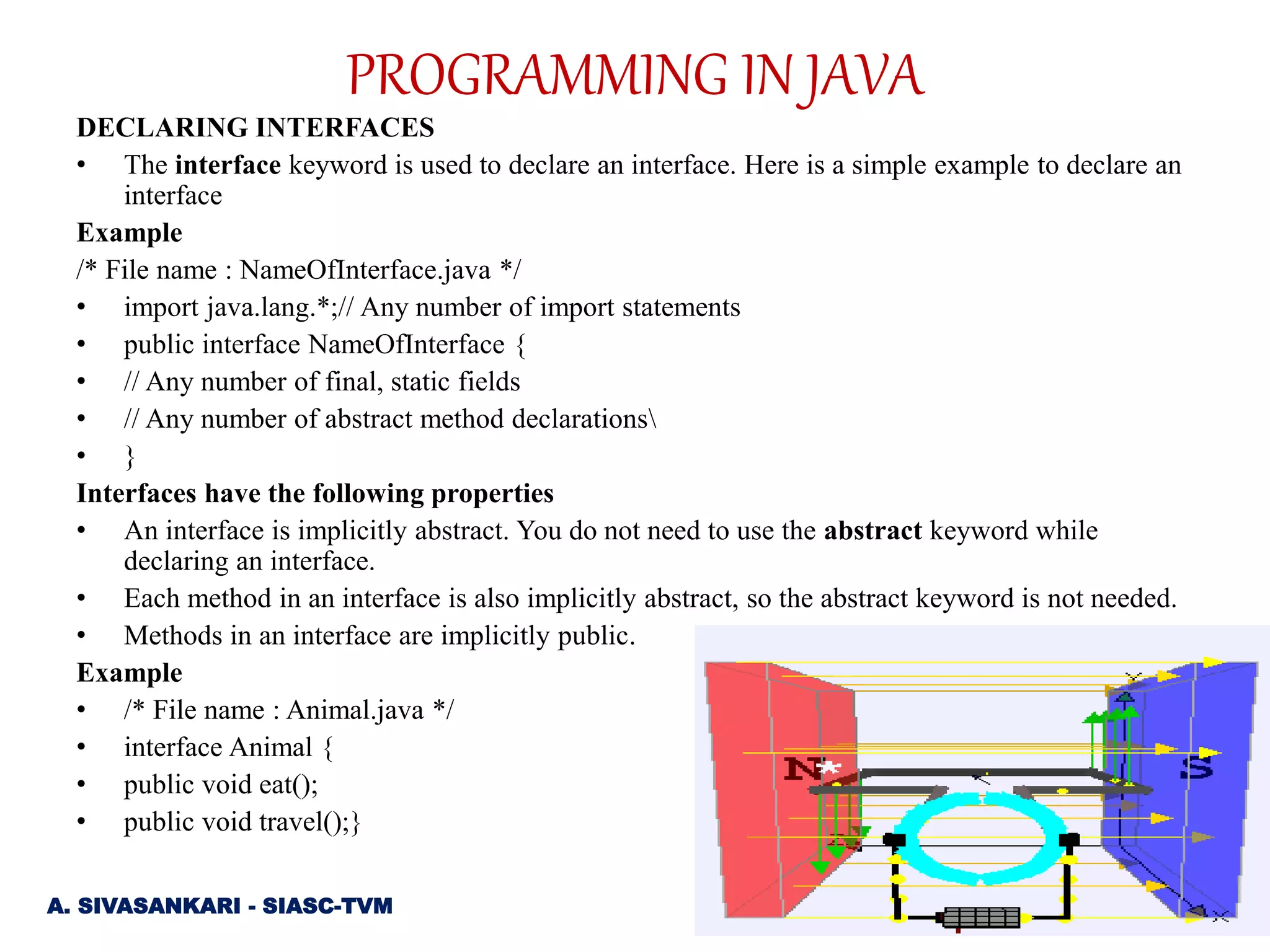 DECLARING INTERFACES
• The interface keyword is used to declare an interface. Here is a simple example to declare an
interface
Example
/* File name : NameOfInterface.java */
• import java.lang.*;// Any number of import statements
• public interface NameOfInterface {
• // Any number of final, static fields
• // Any number of abstract method declarations
• }
Interfaces have the following properties
• An interface is implicitly abstract. You do not need to use the abstract keyword while
declaring an interface.
• Each method in an interface is also implicitly abstract, so the abstract keyword is not needed.
• Methods in an interface are implicitly public.
Example
• /* File name : Animal.java */
• interface Animal {
• public void eat();
• public void travel();}
A. SIVASANKARI - SIASC-TVM
PROGRAMMING IN JAVA
 