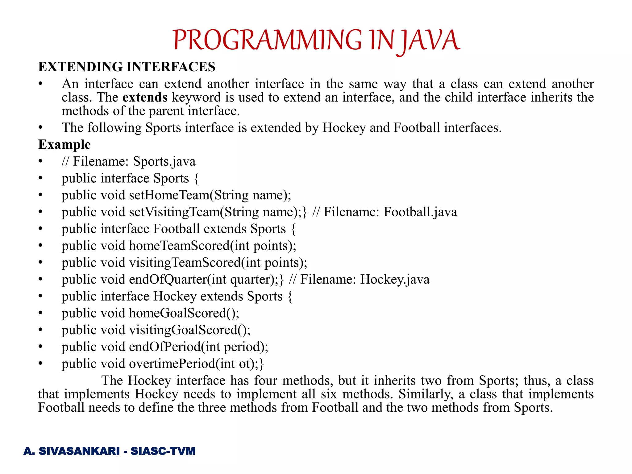 EXTENDING INTERFACES
• An interface can extend another interface in the same way that a class can extend another
class. The extends keyword is used to extend an interface, and the child interface inherits the
methods of the parent interface.
• The following Sports interface is extended by Hockey and Football interfaces.
Example
• // Filename: Sports.java
• public interface Sports {
• public void setHomeTeam(String name);
• public void setVisitingTeam(String name);} // Filename: Football.java
• public interface Football extends Sports {
• public void homeTeamScored(int points);
• public void visitingTeamScored(int points);
• public void endOfQuarter(int quarter);} // Filename: Hockey.java
• public interface Hockey extends Sports {
• public void homeGoalScored();
• public void visitingGoalScored();
• public void endOfPeriod(int period);
• public void overtimePeriod(int ot);}
The Hockey interface has four methods, but it inherits two from Sports; thus, a class
that implements Hockey needs to implement all six methods. Similarly, a class that implements
Football needs to define the three methods from Football and the two methods from Sports.
A. SIVASANKARI - SIASC-TVM
PROGRAMMING IN JAVA
 