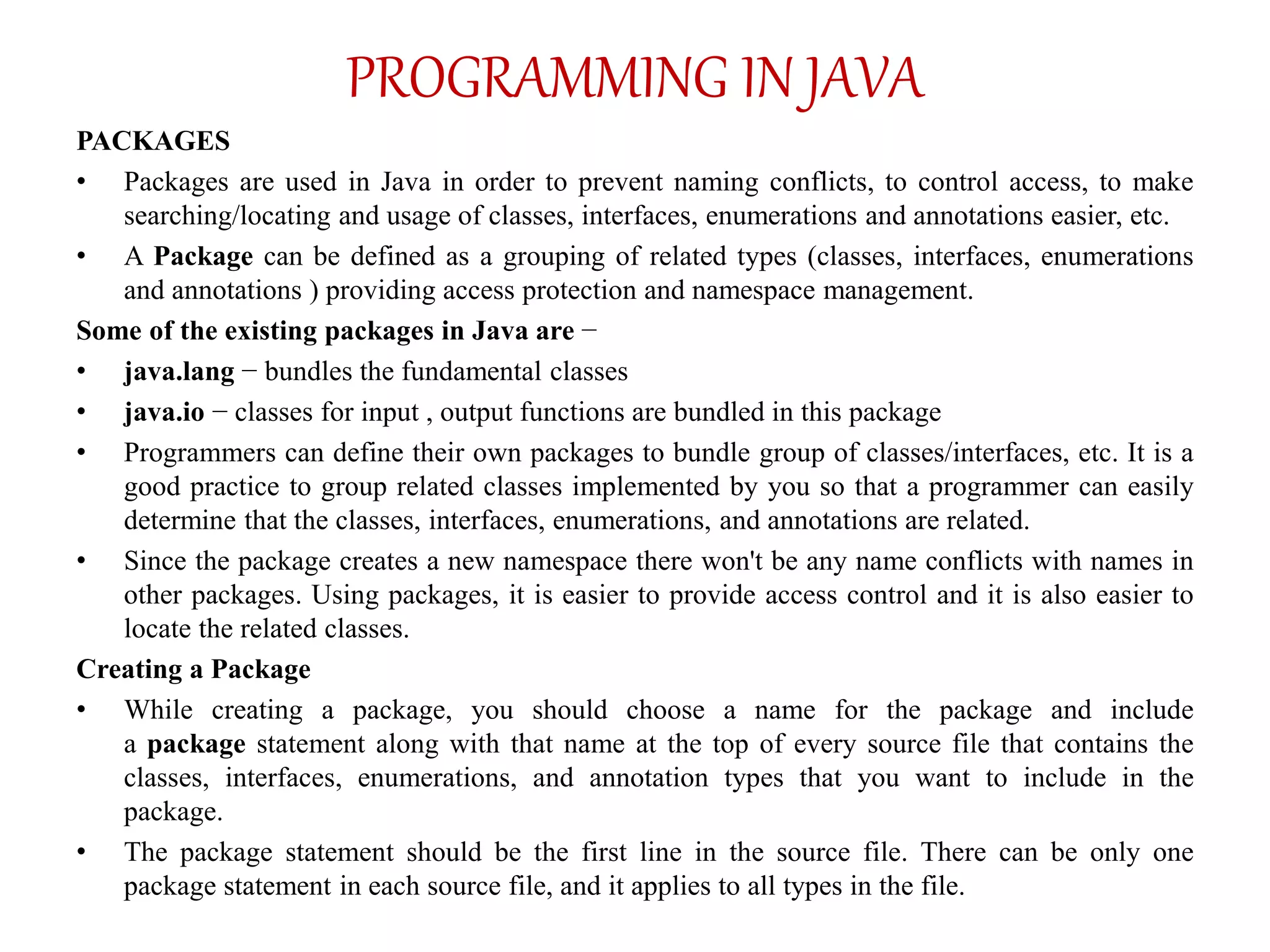 PROGRAMMING IN JAVA
PACKAGES
• Packages are used in Java in order to prevent naming conflicts, to control access, to make
searching/locating and usage of classes, interfaces, enumerations and annotations easier, etc.
• A Package can be defined as a grouping of related types (classes, interfaces, enumerations
and annotations ) providing access protection and namespace management.
Some of the existing packages in Java are −
• java.lang − bundles the fundamental classes
• java.io − classes for input , output functions are bundled in this package
• Programmers can define their own packages to bundle group of classes/interfaces, etc. It is a
good practice to group related classes implemented by you so that a programmer can easily
determine that the classes, interfaces, enumerations, and annotations are related.
• Since the package creates a new namespace there won't be any name conflicts with names in
other packages. Using packages, it is easier to provide access control and it is also easier to
locate the related classes.
Creating a Package
• While creating a package, you should choose a name for the package and include
a package statement along with that name at the top of every source file that contains the
classes, interfaces, enumerations, and annotation types that you want to include in the
package.
• The package statement should be the first line in the source file. There can be only one
package statement in each source file, and it applies to all types in the file.
 