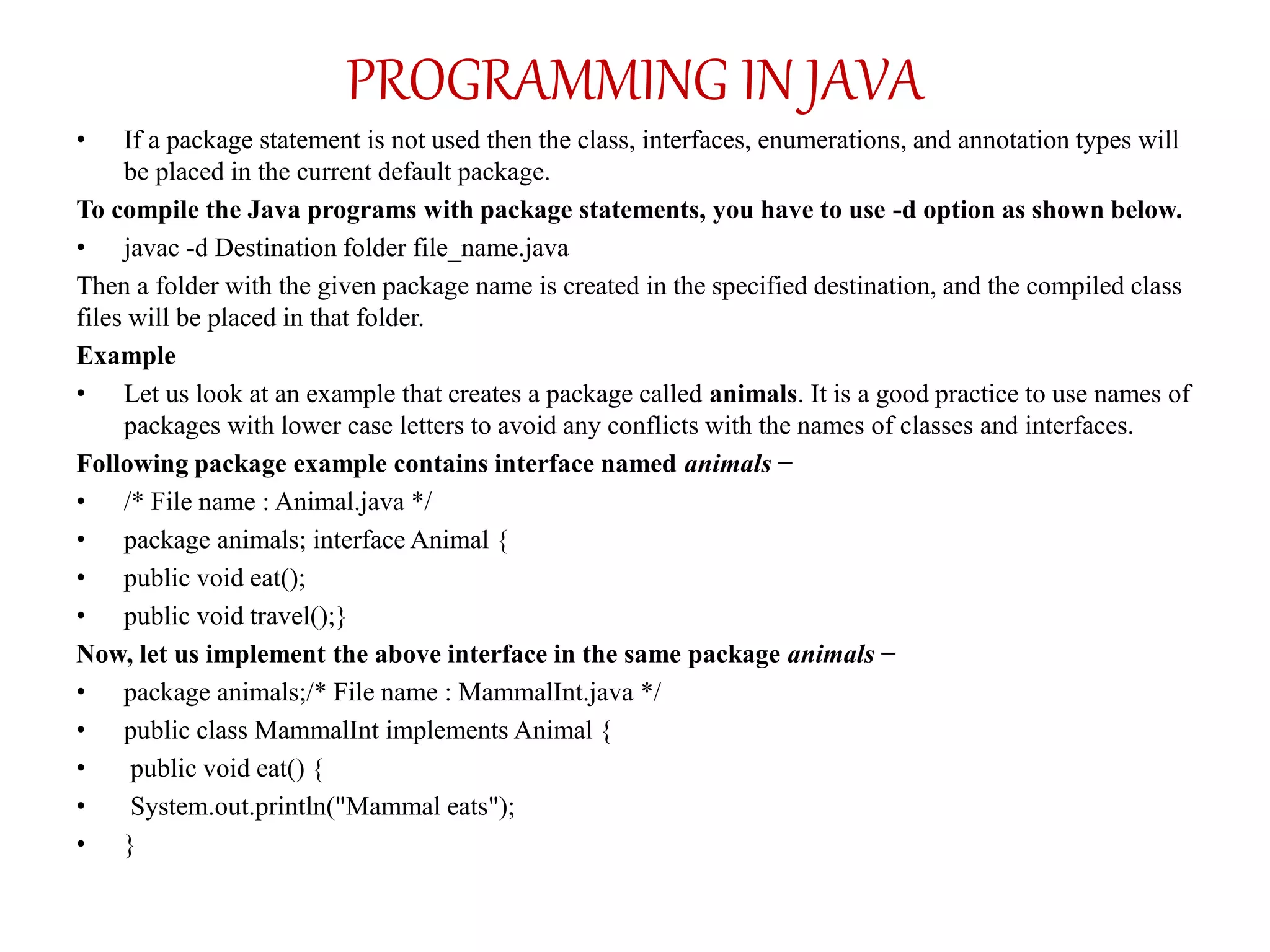 • If a package statement is not used then the class, interfaces, enumerations, and annotation types will
be placed in the current default package.
To compile the Java programs with package statements, you have to use -d option as shown below.
• javac -d Destination folder file_name.java
Then a folder with the given package name is created in the specified destination, and the compiled class
files will be placed in that folder.
Example
• Let us look at an example that creates a package called animals. It is a good practice to use names of
packages with lower case letters to avoid any conflicts with the names of classes and interfaces.
Following package example contains interface named animals −
• /* File name : Animal.java */
• package animals; interface Animal {
• public void eat();
• public void travel();}
Now, let us implement the above interface in the same package animals −
• package animals;/* File name : MammalInt.java */
• public class MammalInt implements Animal {
• public void eat() {
• System.out.println("Mammal eats");
• }
PROGRAMMING IN JAVA
 