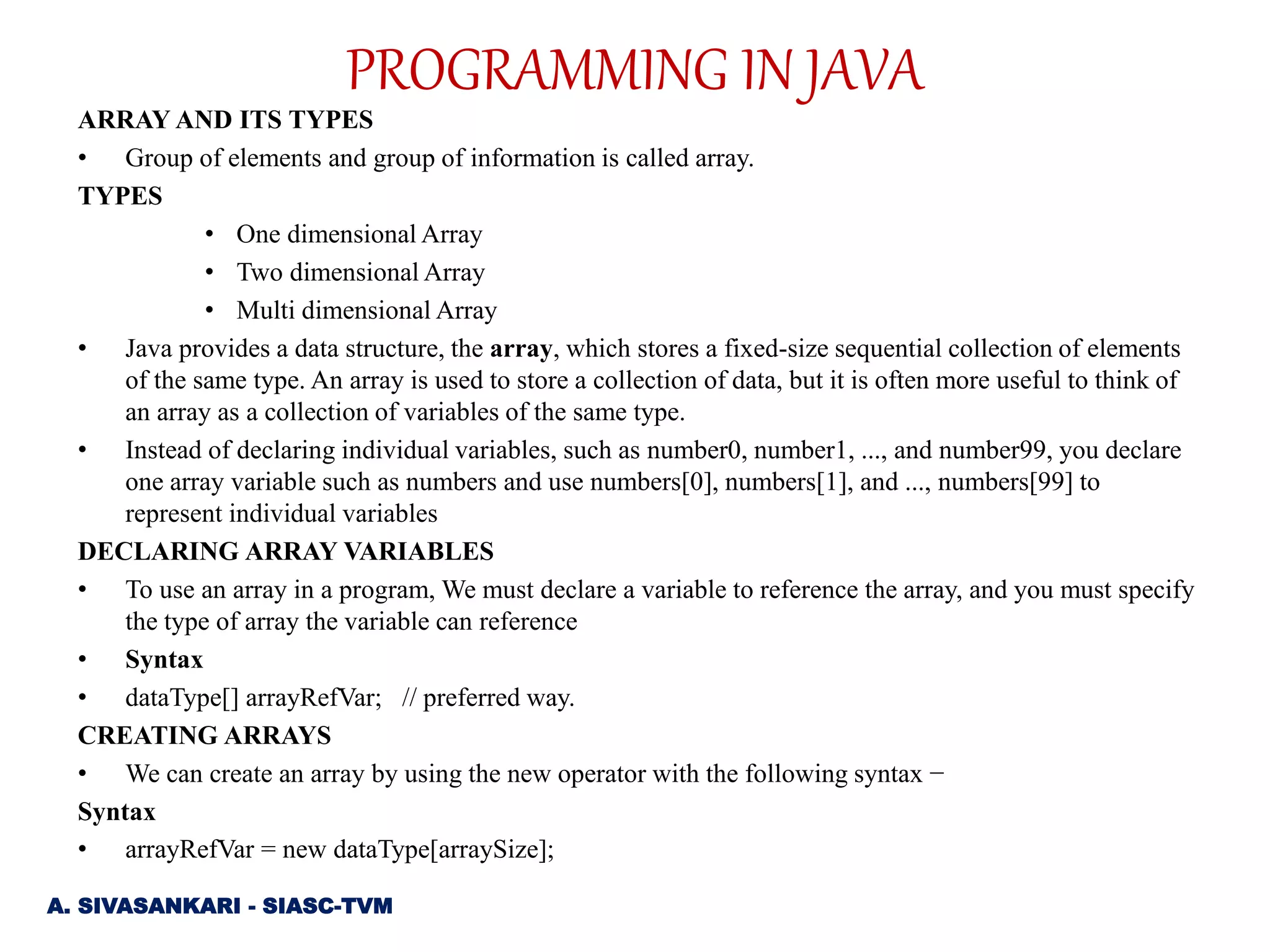 ARRAY AND ITS TYPES
• Group of elements and group of information is called array.
TYPES
• One dimensional Array
• Two dimensional Array
• Multi dimensional Array
• Java provides a data structure, the array, which stores a fixed-size sequential collection of elements
of the same type. An array is used to store a collection of data, but it is often more useful to think of
an array as a collection of variables of the same type.
• Instead of declaring individual variables, such as number0, number1, ..., and number99, you declare
one array variable such as numbers and use numbers[0], numbers[1], and ..., numbers[99] to
represent individual variables
DECLARING ARRAY VARIABLES
• To use an array in a program, We must declare a variable to reference the array, and you must specify
the type of array the variable can reference
• Syntax
• dataType[] arrayRefVar; // preferred way.
CREATING ARRAYS
• We can create an array by using the new operator with the following syntax −
Syntax
• arrayRefVar = new dataType[arraySize];
A. SIVASANKARI - SIASC-TVM
PROGRAMMING IN JAVA
 