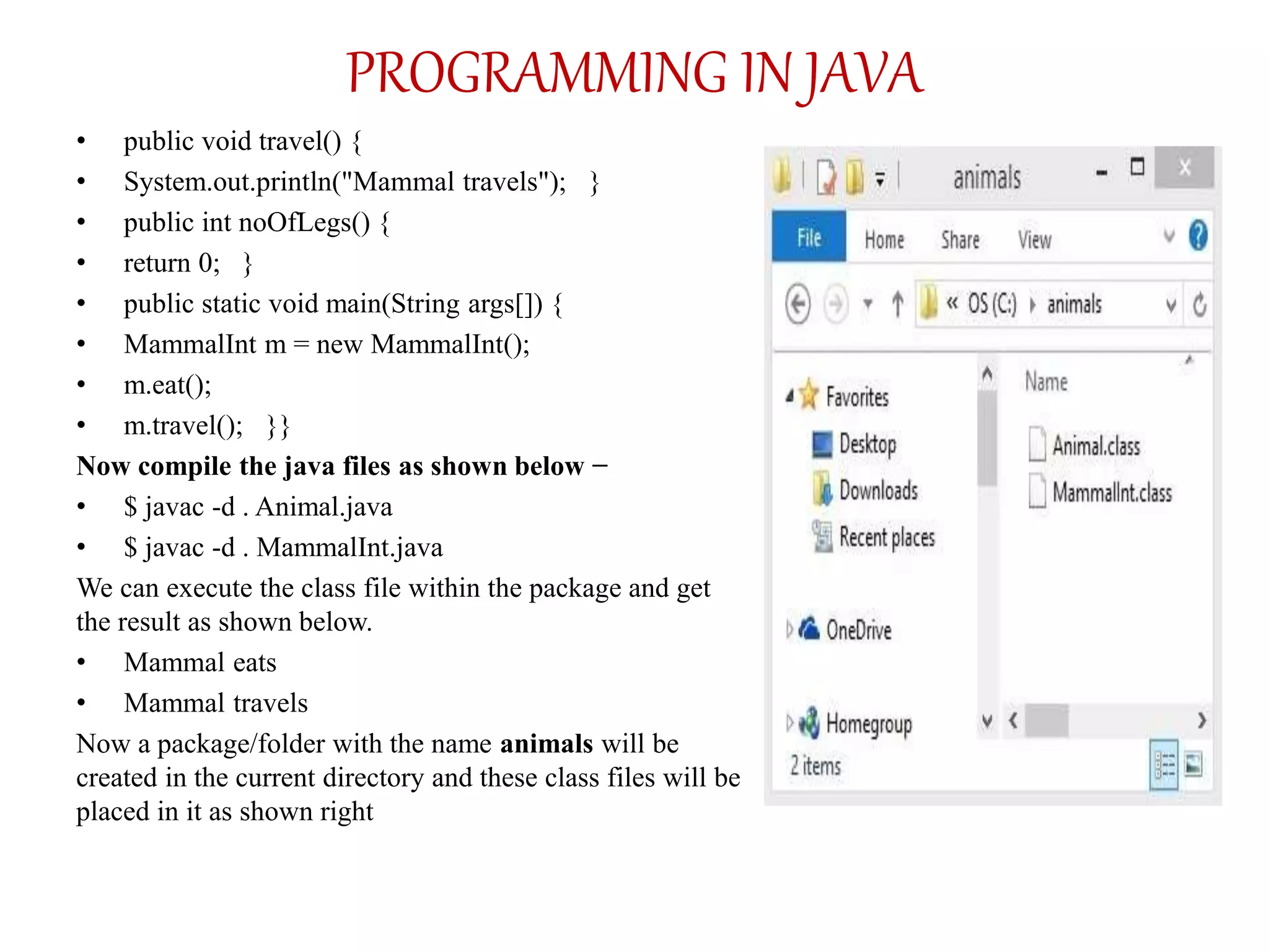 PROGRAMMING IN JAVA
• public void travel() {
• System.out.println("Mammal travels"); }
• public int noOfLegs() {
• return 0; }
• public static void main(String args[]) {
• MammalInt m = new MammalInt();
• m.eat();
• m.travel(); }}
Now compile the java files as shown below −
• $ javac -d . Animal.java
• $ javac -d . MammalInt.java
We can execute the class file within the package and get
the result as shown below.
• Mammal eats
• Mammal travels
Now a package/folder with the name animals will be
created in the current directory and these class files will be
placed in it as shown right
 