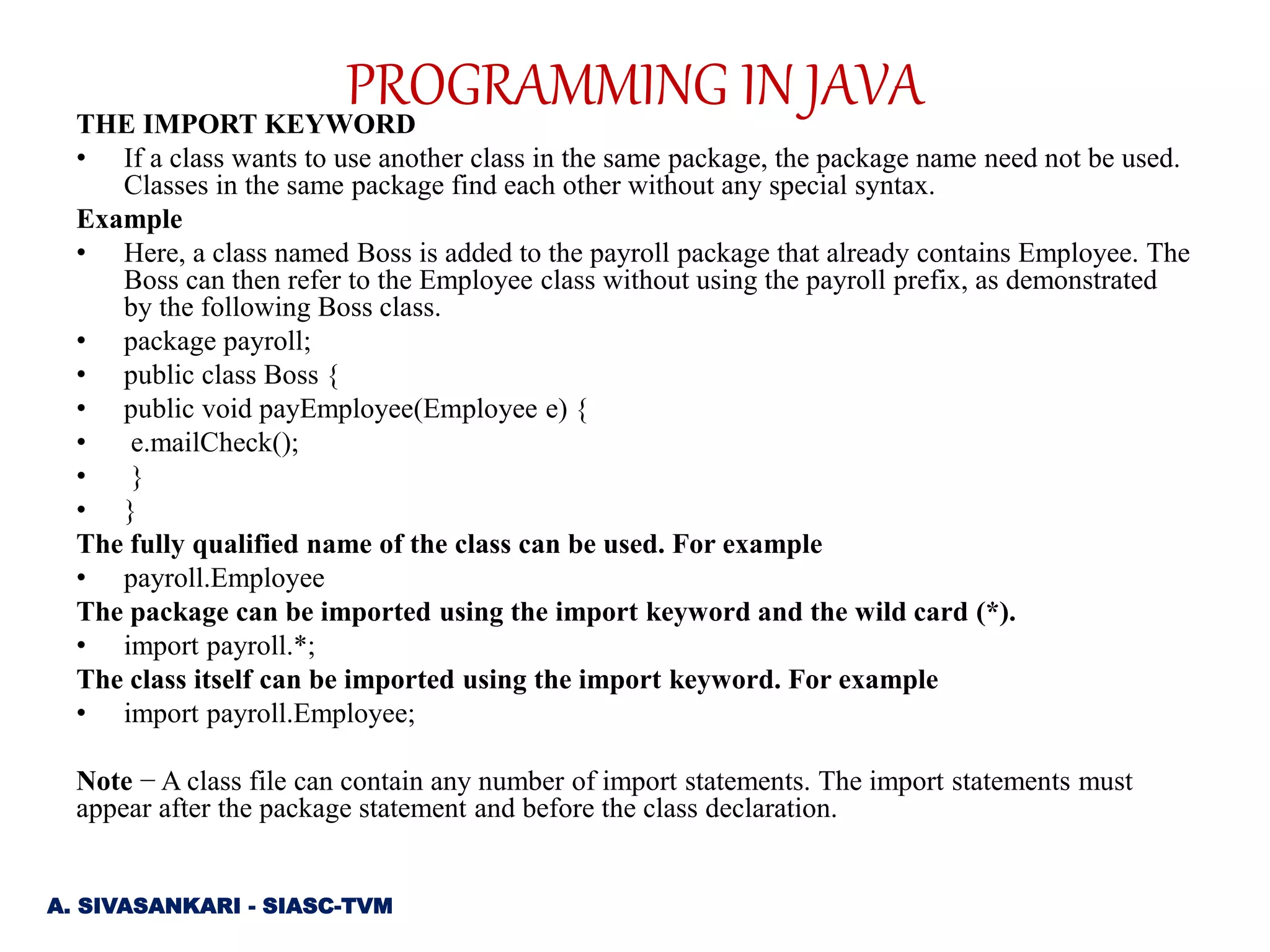 THE IMPORT KEYWORD
• If a class wants to use another class in the same package, the package name need not be used.
Classes in the same package find each other without any special syntax.
Example
• Here, a class named Boss is added to the payroll package that already contains Employee. The
Boss can then refer to the Employee class without using the payroll prefix, as demonstrated
by the following Boss class.
• package payroll;
• public class Boss {
• public void payEmployee(Employee e) {
• e.mailCheck();
• }
• }
The fully qualified name of the class can be used. For example
• payroll.Employee
The package can be imported using the import keyword and the wild card (*).
• import payroll.*;
The class itself can be imported using the import keyword. For example
• import payroll.Employee;
Note − A class file can contain any number of import statements. The import statements must
appear after the package statement and before the class declaration.
A. SIVASANKARI - SIASC-TVM
PROGRAMMING IN JAVA
 
