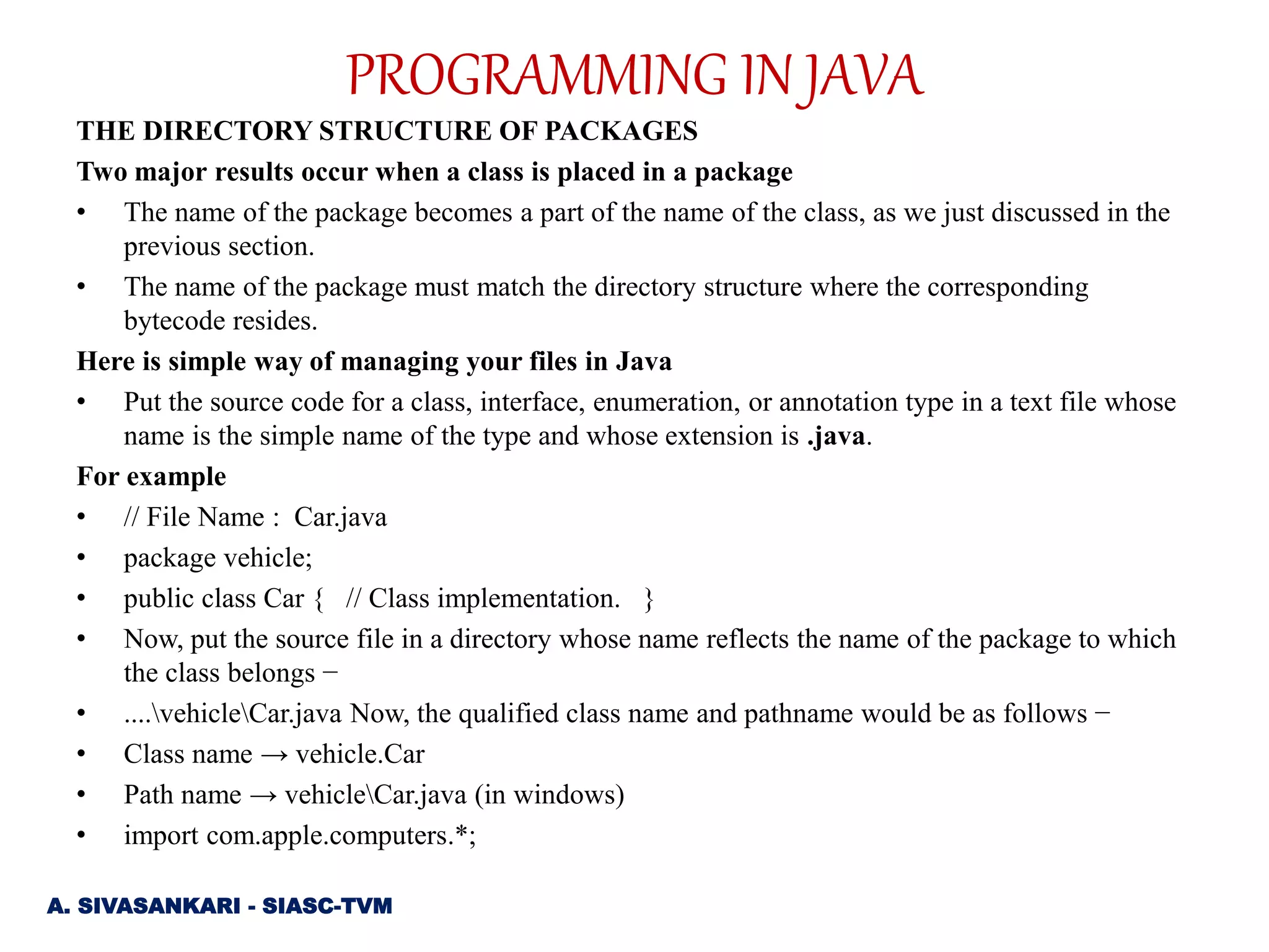 THE DIRECTORY STRUCTURE OF PACKAGES
Two major results occur when a class is placed in a package
• The name of the package becomes a part of the name of the class, as we just discussed in the
previous section.
• The name of the package must match the directory structure where the corresponding
bytecode resides.
Here is simple way of managing your files in Java
• Put the source code for a class, interface, enumeration, or annotation type in a text file whose
name is the simple name of the type and whose extension is .java.
For example
• // File Name : Car.java
• package vehicle;
• public class Car { // Class implementation. }
• Now, put the source file in a directory whose name reflects the name of the package to which
the class belongs −
• ....vehicleCar.java Now, the qualified class name and pathname would be as follows −
• Class name → vehicle.Car
• Path name → vehicleCar.java (in windows)
• import com.apple.computers.*;
A. SIVASANKARI - SIASC-TVM
PROGRAMMING IN JAVA
 